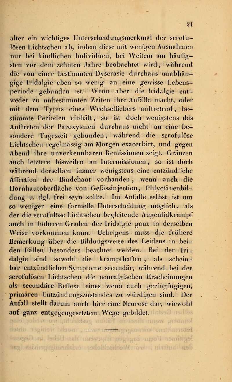 alter ein wichtiges Unterscheidungsmerkmal der scrofu- lösen Lichtscheu ah, indem diese mit wenigen Ausnahmen nur hei kindlichen Individuen, bei Weitem am häufig- sten vor dem zehnten Jahre beobachtet wird , während die von einer bestimmten Dyscrasie durchaus unabhän- gige Iridalgie eben so wenig an eine gewisse Lebens- periode gebunden ist. Wenn aber die Iridalgie ent- weder zu unbestimmten Zeiten ihre Anfälle macht, oder mit dem Typus eines Wechselfiebers auftretend, be- stimmte Perioden einhält, so ist doch wenigstens das Auftreten der Paroxysmen durchaus nicht an eine be- sondere Tageszeit gebunden, während die scrofulöse Lichtscheu regelmässig am Morgen exaeerbirt, und gegen Abend ihre unverkennbaren Remissionen zeigt. Gränzen auch letztere bisweilen an Intermissionen, so ist doch während derselben immer wenigstens eine entzündliche Affection der Bindehaut vorhanden , wenn auch die Hornhautoberfläche von Gefässinjection, Phlyctänenbil- dung u. dgl. frei seyn sollte. Im Anfalle selbst ist um so weniger eine formelle Unterscheidung möglich, als der die scrofulöse Lichtscheu begleitende Augen!idkrampf auch in höheren Graden der Iridalgie ganz in derselben Weise vorkommen kann. Uebrigens muss die frühere Bemerkung über die Bildungsweise des Leidens in bei- den Fällen besonders beachtet werden. Bei der Iri- dalgie sind sowohl die krampfhaften , als schein- bar entzündlichen Symptome seeundär, Avährend bei der scrofulösen Lichtscheu die neuralgischen Erscheinungen als seeundäre Reflexe eines wenn auch geringfügigen, primären Entzündungszustandes zu würdigen sind. Dev Anfall stellt darum auch hier eine Neurose dar, wiewohl auf ganz entgegengesetztem Wege gebildet.