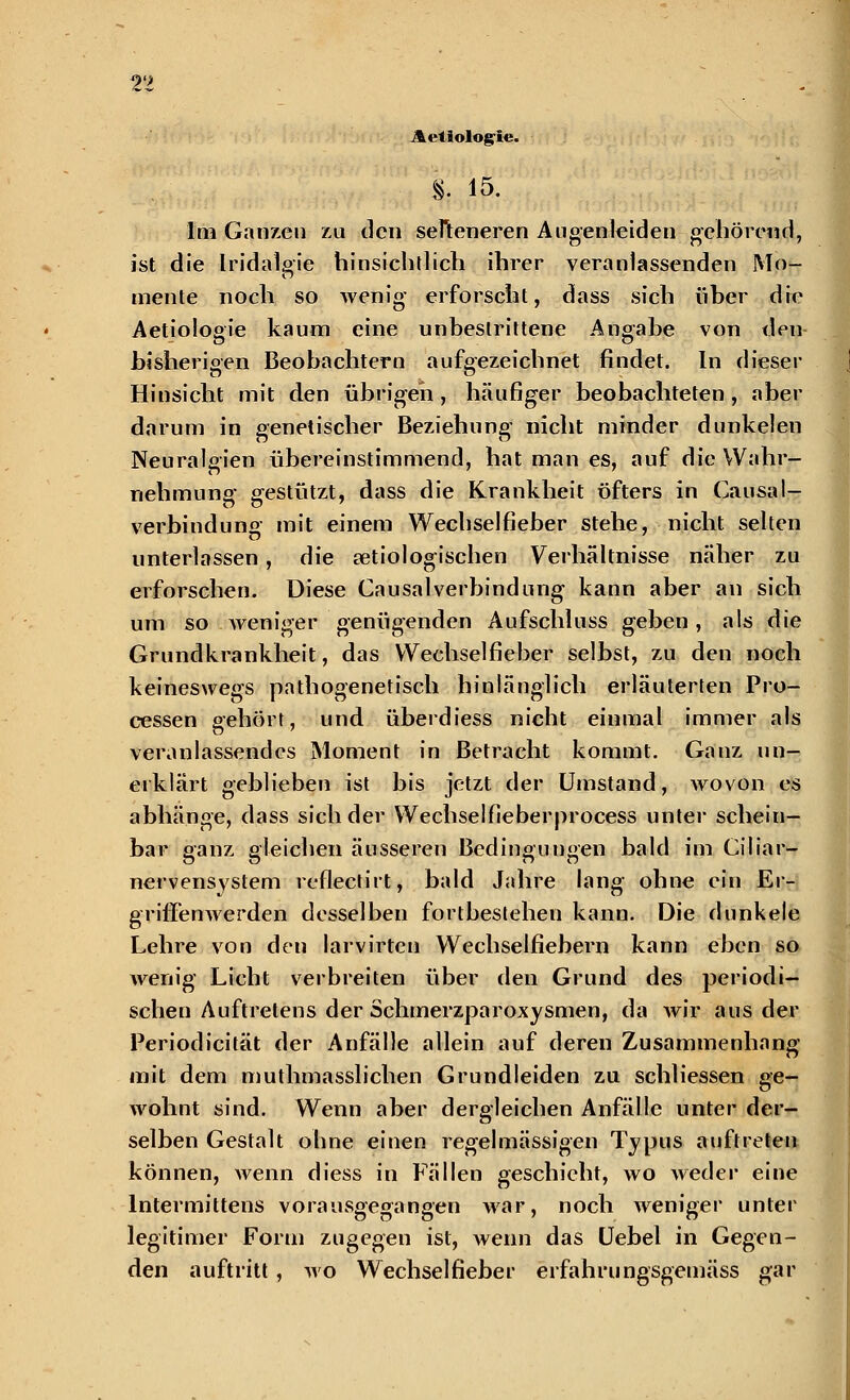 Aeliologi«. % 15. Im Ganzen zu den selteneren Augenleiden gehörend, ist die Iridalgie hinsichtlich ihrer veranlassenden Mo- mente noch so wenig erforscht, dass sich über die Aetiologie kaum eine unbestrittene Angabe von den bisherigen Beobachtern aufgezeichnet findet. In dieser Hinsicht mit den übrigen, häufiger beobachteten , aber darum in genetischer Beziehung nicht minder dunkelen Neuralgien übereinstimmend, hat man es, auf die Wahr- nehmung gestützt, dass die Krankheit öfters in Causa I- verbindung mit einem Wechselfieber stehe, nicht selten unterlassen, die ätiologischen Verhältnisse näher zu erforschen. Diese CausalVerbindung kann aber an sich um so weniger genügenden Aufschluss geben, als die Grundkrankheit, das Wechselfieber selbst, zu den noch keineswegs pathogenetisch hinlänglich erläuterten Pro- cessen gehört, und überdiess nicht einmal immer als veranlassendes Moment in Betracht kommt. Ganz un- erklärt geblieben ist bis jetzt der Umstand, wovon es abhänge, dass sich der Wechsel fieberprocess unter schein- bar ganz gleichen äusseren Bedingungen bald im Ciliar— Ö CT r> O nervensystem reflectirt, bald Jahre lang ohne ein Er- griffenwerden desselben fortbestehen kann. Die dunkele Lehre von den larvirten Wechselfiebern kann eben so wenig Licht verbreiten über den Grund des periodi- schen Auftretens der Schmerzparoxysmen, da wir aus der Periodicität der Anfälle allein auf deren Zusammenhang mit dem muthmasslichen Grundleiden zu schliessen ge- wohnt sind. Wenn aber dergleichen Anfälle unter der- selben Gestalt ohne einen regelmässigen Typus auftreten können, wenn diess in Fällen geschieht, wo weder eine lntermittens vorausgegangen war, noch weniger unter legitimer Form zugegen ist, wenn das Uebel in Gegen- den auftritt , wo Wechselfieber erfahrungsgemäss gar