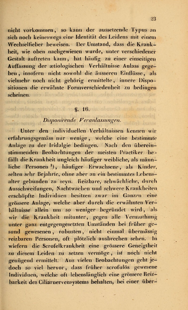 nicht vorkommen, so kann der aussetzende Typus an sich noch keineswegs eine Identität des Leidens mit einem Wechselfieber beweisen. Der Umstand, dass die Krank- heit, wie oben nachgewiesen wurde, unter verschiedener Gestalt auftreten kann, hat häufig zu einer einseitigen Auffassung der setiologischen Verhältnisse Anlass gege- ben , insofern nicht sowohl die äusseren Einflüsse, als vielmehr noch nicht gehörig ermittelte, innere Dispo- sitionen die erwähnte Formverschiedenheit zu bedingen scheinen. g. 16. Disponi'rende Veranlassungen. Unter den individuellen Verhältnissen kennen wir erfahrungsgemäss nur wenige, welche eine bestimmte Anlage zu der Iridalgie bedingen. Nach den überein- stimmenden Beobachtungen der meisten Practiker be- fällt die Krankheit ungleich häufiger weibliche, als männ- liche Personen1), häufiger Erwachsene, als Kinder, selten sehr Bejahrte, ohne aber an ein bestimmtes Lebens- alter gebunden zu seyn. Reizbare, schwächliche, durch Ausschweifungen, Nachtwachen und schwere Krankheiten erschöpfte Individuen besitzen zwar im Ganzen eine grössere Anlage, welche aber durch die erwähnten Ver- hältnisse allein um so weniger begründet wird , als wir die Krankheit mitunter, gegen alle Vermuthung unter ganz entgegengesetzten Umständen bei früher ge- sund gewesenen , robusten, nicht einmal übermässig reizbaren Personen, oft plötzlich ausbrechen sehen. In wiefern die Scrofelkrankheit eine grössere Geneigtheit zu diesem Leiden zu setzen vermöge, ist noch nicht genügend ermittelt. Ans vielen Beobachtungen geht je- doch so viel hervor, dass früher scrofulös gewesene Individuen, welche, oft lebenslänglich eine grössere Reiz- barkeil des Ciliarnervensystems behalten, bei einer über-