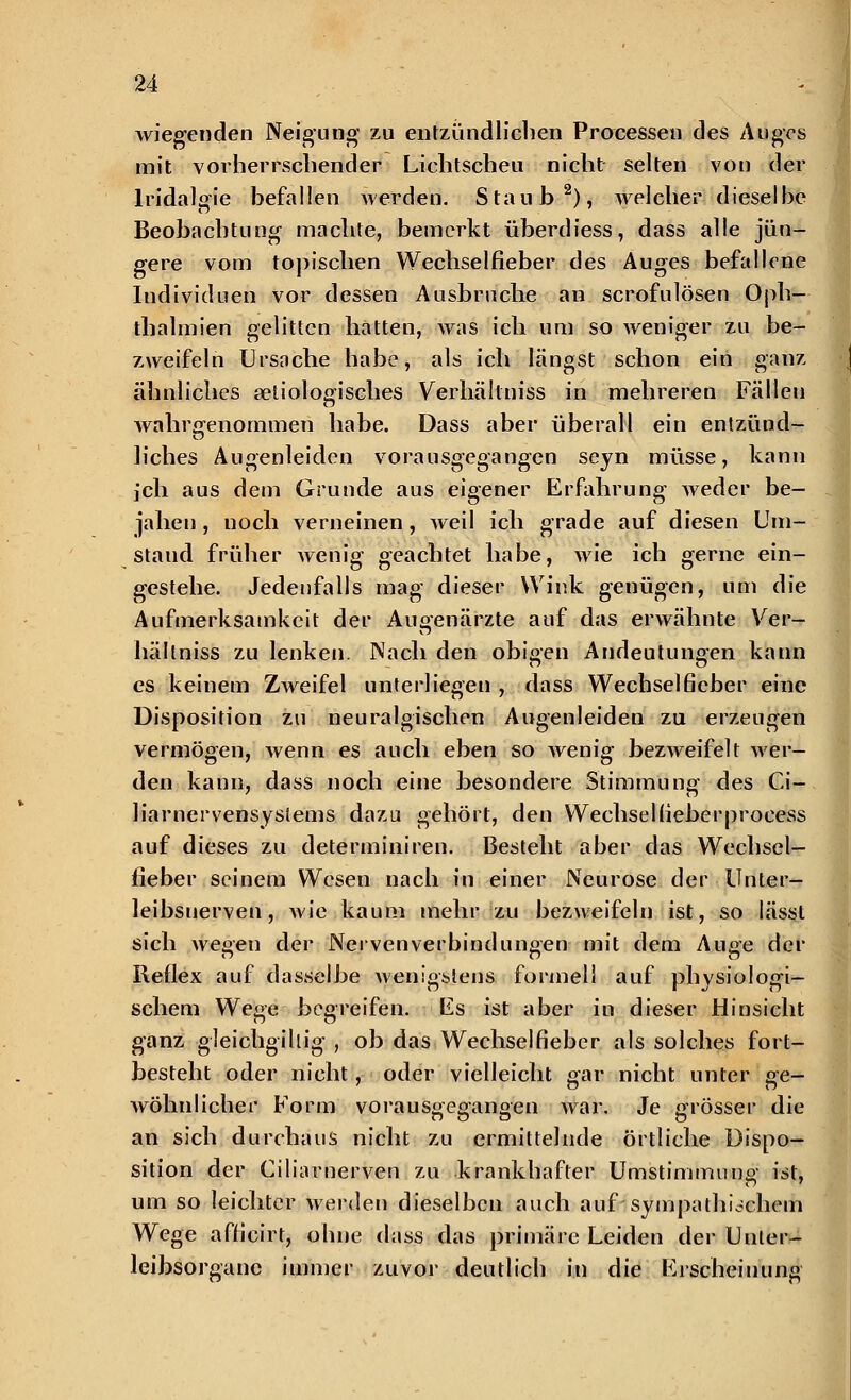 wiegenden Neigung zu entzündlichen Processen des Auges mit vorherrschender Lichtscheu nicht selten von der lridalgie befallen werden. Staub2), welcher dieselbe Beobachtung machte, bemerkt überdiess, dass alle jün- gere vom topischen Wechselfieber des Auges befallene Iudividuen vor dessen Ausbruche an scrofulösen Oph- thalmien gelitten hatten, was ich um so weniger zu be- zweifeln Ursache habe, als ich längst schon ein ganz ähnliches ätiologisches Verhällniss in mehreren Fällen wahrgenommen habe. Dass aber überall ein entzünd- en h'ches Augenleiden vorausgegangen seyn müsse, kann ich aus dem Grunde aus eigener Erfahrung weder be- jahen , noch verneinen , weil ich grade auf diesen Um- staud früher wenig geachtet habe, wie ich gerne ein- gestehe. Jedenfalls mag dieser Wink genügen, um die Aufmerksamkeit der Augenärzte auf das erwähnte Ver- hällniss zu lenken. Nach den obigen Andeutungen kann es keinem Zweifel unterliegen , dass Wechselfieber eine Disposition zu neuralgischen Augenleiden zu erzeugen vermögen, Avenn es auch eben so wenig bezweifelt wer- den kann, dass noch eine besondere Stimmung des Ci- liarnervensystems dazu gehört, den Wechsel(ieberprocess auf dieses zu determiniren. Besteht aber das Wechsel- fieber seinem Wesen nach in einer Neurose der Unter- leibsuerven, wie kaum mehr zu bezweifeln ist, so lässt sich wegen der Nerven Verbindungen mit dem Auge der Reflex auf dasselbe wenigstens formell auf physiologi- schem Wege begreifen. Es ist aber in dieser Hinsicht ganz gleichgihig , ob das Wechselfieber als solches fort- besteht oder nicht, oder vielleicht gar nicht unter ge- wöhnlicher Form vorausgegangen war. Je grösser die an sich durchaus nicht zu ermittelnde örtliche Dispo- sition der Ciliarnerven zu krankhafter Umstimmung ist, um so leichter werden dieselben auch auf sympathischem Wege afh'cirt, ohne dass das primäre Leiden der Unler- leibsorgane immer zuvor deutlich in die Erscheinung