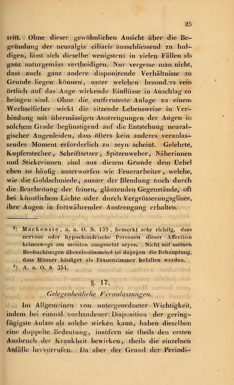 tritt. Ohne dieser gewöhnlichen Ansicht über die Be- gründung der neuralgia ciliaris abschliessend zu hul- digen, lässt sich dieselbe wenigstens in vielen Fällen als ganz naturgemäss vertheidigen. Nur vergesse man nicht, dass auch ganz andere disponirende Verhältnisse zu Grunde liegen' können, unter welchen besondjrs rein örtlich auf das Auge wirkende Einflüsse in Anschlag zu bringen sind. Ohne die entfernteste Anlage zu einem Wechselfieber wirkt die sitzende Lebensweise in Ver- bindung mit übermässigen Anstrengungen der Augen in solchem Grade begünstigend auf die Entstehung neural- gischer Augenleiden, dass öfters kein anderes veranlas- sendes Moment erforderlich zu seyn scheint. Gelehrte, Kupferstecher, Schriftsetzer, Spitzenweber, Näherinnen und Stickerinnen sind aus diesem Grunde dem Uebel eben so häufig unterworfen wie Feuerarbeiter , welche, wie die Goldschmiede, ausser der Blendung noch durch die Bearbeitung der feinen, glänzenden Gegenstände, oft bei künstlichem Lichte oder durch Vergrösserungsgläser, ihre Augen in fori währender Anstrengung erhalten. *) Mackenzie, a. a. 0. S. 459, bemerkt sehr richtig;, dass nervöse oder hypochondrische Personen dieser Affection keineswegs am meisten ausgesetzt seyen. Nicht mit meinen Beobachtungen übereinstimmend ist dagegen die Behauptung, dass Männer häufiger als Frauenzimmer befallen werden. 2) A. a. 0. S. 354. §. 17. Gelegenheitliche P er anlassungen. Im Allgemeinen von untergeordneter Wichtigkeit, indem bei einmal vorhandener Disposition der gering- fügigste Anlass als solche wirken kann, haben dieselben eine doppelte Bedeutung, insofern sie theils den ersten Ausbruch der Krankheit bewirken, theils die einzelnen Anfälle hervorrufen. Da aber der Grund der Periodi-