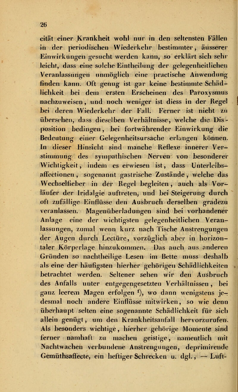cität einer Krankheit wohl nur in den seltensten Fällen in der periodischen Wiederkehr bestimmter, äusserer Einwirkungen gesucht werden kann, so erklärt sich sehr leicht, dass eine solche Eintheilung der gelegenheitlichen Veranlassungen unmöglich eine practische Anwendung finden kann. Oft genug ist gar keine bestimmte Schäd- lichkeit bei dem ersten Erscheinen des Paroxysmus nachzuweisen, und noch weniger ist diess in der Regel bei deren Wiederkehr der Fall. Ferner ist nicht zu übersehen, dass dieselben Verhältnisse, welche die Dis- position bedingen, bei fortwährender Einwirkung die Bedeutung einer Gelegenheitsursache erlangen können. In dieser Hinsicht sind manche Reflexe innerer Ver- stimmung des sympathischen Nerven von besonderer Wichtigkeit, indem es erwiesen ist, dass Unterleibs- affectionen , sogenannt gastrische Zustände , welche das Wechselfieber in der Regel begleiten, auch als Vor- läufer der Iridalgie auftreten, und bei Steigerung durch oft zufallige Einflüsse den Ausbruch derselben gradezu veranlassen. Magenüberladungen sind bei vorhandener Anlage eine der wichtigsten gelegenhcitlichen Veran- lassungen, zumal wenn kurz nach Tische Anstrengungen der Augen durch Leclüre, vorzüglich aber in horizon- taler Körperlage hinzukommen. Das auch aus anderen Gründen so nachlheilige Lesen im Bette muss deshalb als eine der häufigsten hierher gehörigen Schädlichkeiten betrachtet werden. Seltener sehen wir den Ausbruch des Anfalls unter entgegengesetzten Verhältnissen, bei ganz leerem Magen erfolgen *), wo dann wenigstens je- desmal noch andere Einflüsse mitwirken, so wie denn überhaupt selten eine sogenannte Schädlichkeit für sich allein genügt, um den Krankheitsanfall hervorzurufen. Als besonders wichtige, hierher gehörige Momente sind ferner namhaft 7.11 machen geistige, namentlich mit Nachtwachen verbundene Anstrengungen, deprimirende Gemüthsaflecte, ein heftiger Schrecken u. dgl., — Luft-