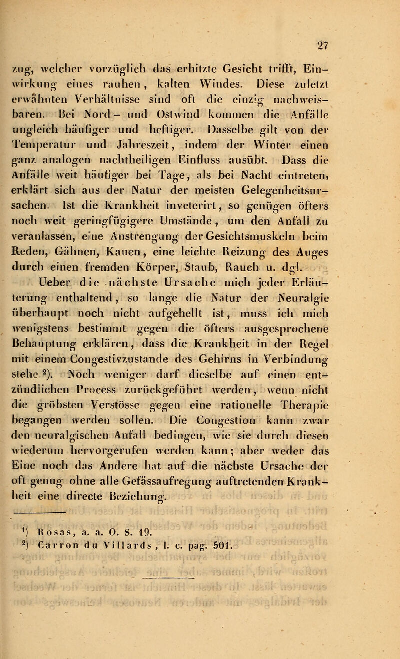 zug, welcher vorzüglich das erhitzte Gesicht trifft, Ein- wirkung eines rauhen , kalten Windes. Diese zuletzt erwähnten Verhältnisse sind oft die einzig nachweis- baren. Bei Nord- und Ostwind kommen die Anfälle ungleich häufiger und heftiger. Dasselbe gilt von der Temperatur und Jahreszeit, indem der Winter einen ganz analogen nachtheiligen Einfluss ausübt. Dass die Anfälle weit häufiger bei Tage, als bei Nacht eintreten, erklärt sich aus der Natur der meisten Gelegenheitsur- sachen. Ist die Krankheit inveterirt, so genügen öfters noch weit geringfügigere Umstände , um den Anfall zu veranlassen, eine Anstrengung der Gesichtsmuskeln beim Reden, Gähnen, Kauen, eine leichte Reizung des Auges durch einen fremden Körper, Staub, Rauch u. dgl. Ueber die nächste Ursache mich jeder Erläu- terung enthaltend, so lange die Natur der Neuralgie überhaupt noch nicht aufgehellt ist, muss ich mich wenigstens bestimmt gegen die öfters ausgesprochene Behauptung erklären, dass die Krankheit in der Regel mit einem Congestivzustande des Gehirns in Verbindung stehe 2). Noch weniger darf dieselbe auf einen ent- zündlichen Process zurückgeführt werden, wenn nicht die gröbsten Verstösse gegen eine rationelle Therapie begangen werden sollen. Die Congestion kann zwar den neuralgischen Anfall bedingen, wie sie durch diesen wiederum hervorgerufen werden kann; aber weder das Eine noch das Andere hat auf die nächste Ursache der oft genug ohne alle Gefässaufregung auftretenden Krank- heit eine directe Beziehung. 1) Rosas, a. a. 0. S. 19. 2) Carron du Villards, 1. c. pag. 501,