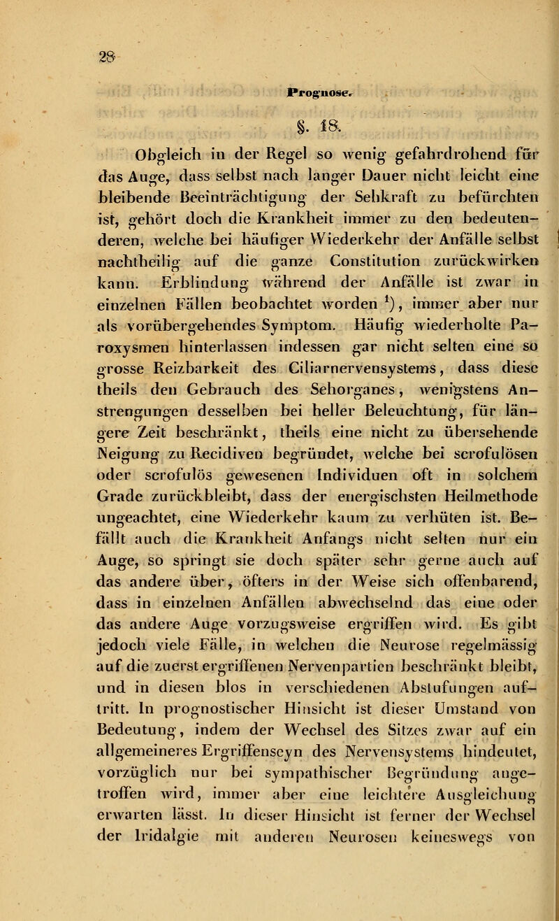 Prognose» §. «a Obgleich in der Regel so wenig gefahrdrohend für das Auge* dass selbst nach langer Dauer nicht leicht eine bleibende Beeinträchtigung der Sehkraft zu befürchten ist, gehört doch die Krankheit immer zu den bedeuten- deren, welche bei häufiger Wiederkehr der Anfälle selbst nachtheilig auf die ganze Constitution zurückwirken kann. Erblindung während der Anfälle ist zwar in einzelnen Fällen beobachtet worden *), immer aber nur als vorübergehendes Symptom. Häufig wiederholte Pa- roxysmen hinterlassen indessen gar nicht selten eine so grosse Reizbarkeit des Ciliarnervensystems, dass diese theils den Gebrauch des Sehorganes, wenigstens An- strengungen desselben bei heller Beleuchtung, für län- gere Zeit beschränkt, theils eine nicht zu übersehende Neigung zu Recidiven begründet, welche bei scrofulösen oder scrofulös gewesenen Individuen oft in solchem Grade zurückbleibt, dass der energischsten Heilmethode ungeachtet, eine Wiederkehr kaum zu verhüten ist. Be- fällt auch die Krankheit Anfangs nicht selten nur ein Auge, so springt sie doch später sehr gerne auch auf das andere über, öfters in der Weise sich offenbarend, dass in einzelnen Anfällen abwechselnd das eine oder das andere Auge vorzugsweise ergriffen wird. Es gibt jedoch viele Fälle, in welchen die Neurose regelmässig auf die zuerst ergriffenen Nervenpartien beschränkt bleibt, und in diesen blos in verschiedenen Abstufungen auf- tritt. In prognostischer Hinsicht ist dieser Umstand von Bedeutung, indem der Wechsel des Sitzes zwar auf ein allgemeineres Ergriffenseyn des Nervensystems hindeutet, vorzüglich nur bei sympathischer Begründung ange- troffen wird, immer aber eine leichtere Ausgleichung erwarten lässt. In dieser Hinsicht ist ferner der Wechsel der lridalgie mit anderen Neurosen keineswegs von