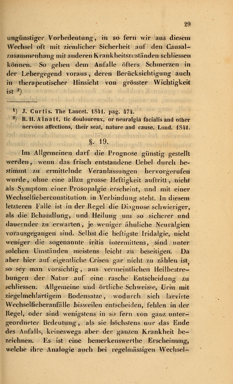 ungünstiger Vorbedeutung, in so fern wir aus diesem Wechsel oft mit ziemlicher Sicherheit auf den Causal- zusammenhang mit anderen Krankheitszuständen schliessen können. So gehen dem Anfalle öfters Schmerzen in der Lehergegend voraus, deren Berücksichtigung auch in therapeutischer Hinsicht von grösster Wichtigkeit ist 2). 1) J. Curtis. The Laneet. 1841. pag. 474. 2) R. H. A Ina tt, tic douloureux, or neuralgia facialis and other nervous aflections, their seat, nature and cause. Lond. 1841. §. 19. Im Allgemeinen darf die Prognose günstig gestellt werden, wenn das frisch entstandene Uebel durch be- stimmt zu ermittelnde Veranlassungen hervorgerufen wurde, ohne eine allzu grosse Heftigkeit auftritt, nicht als Symptom einer Prosopalgie erscheint, und mit einer Wechsel h'eberconstitution in Verbind uns- steht. In diesem letzteren Falle ist in der Regel die Diagnose schwieriger, als die Behandlung, und Heilung um so sicherer und dauernder zu erwarten, je Aveniger ähnliche Neuralgien vorausgegangen sind. Selbst die heftigste Iridalgie, nicht weniger die sogenannte Iritis intermittens, sind unter solchen Umständen meistens leicht zu beseitigen. Da aber hier auf eigentliche Crisen gar nicht zu zählen ist so sey man vorsichtig, aus vermeintlichen Heilbestre- bungen der Natur auf eine rasche Entscheidung zu schliessen. Allgemeine und örtliche Schweisse, Urin mit ziegel mehlartigem Bodensätze, wodurch sich larvirte Wechselfieberanfälle bisweilen entscheiden, fehlen in der Regel, oder sind wenigstens in so fern von ganz unter- geordneter Bedeutung, als sie höchstens nur das Ende des Anfalls, keineswegs aber der gauzen Krankheit be- zeichnen. Es ist eine bemerkenswerthe Erscheinung, welche ihre Analogie auch bei regelmässigen Wechsel-