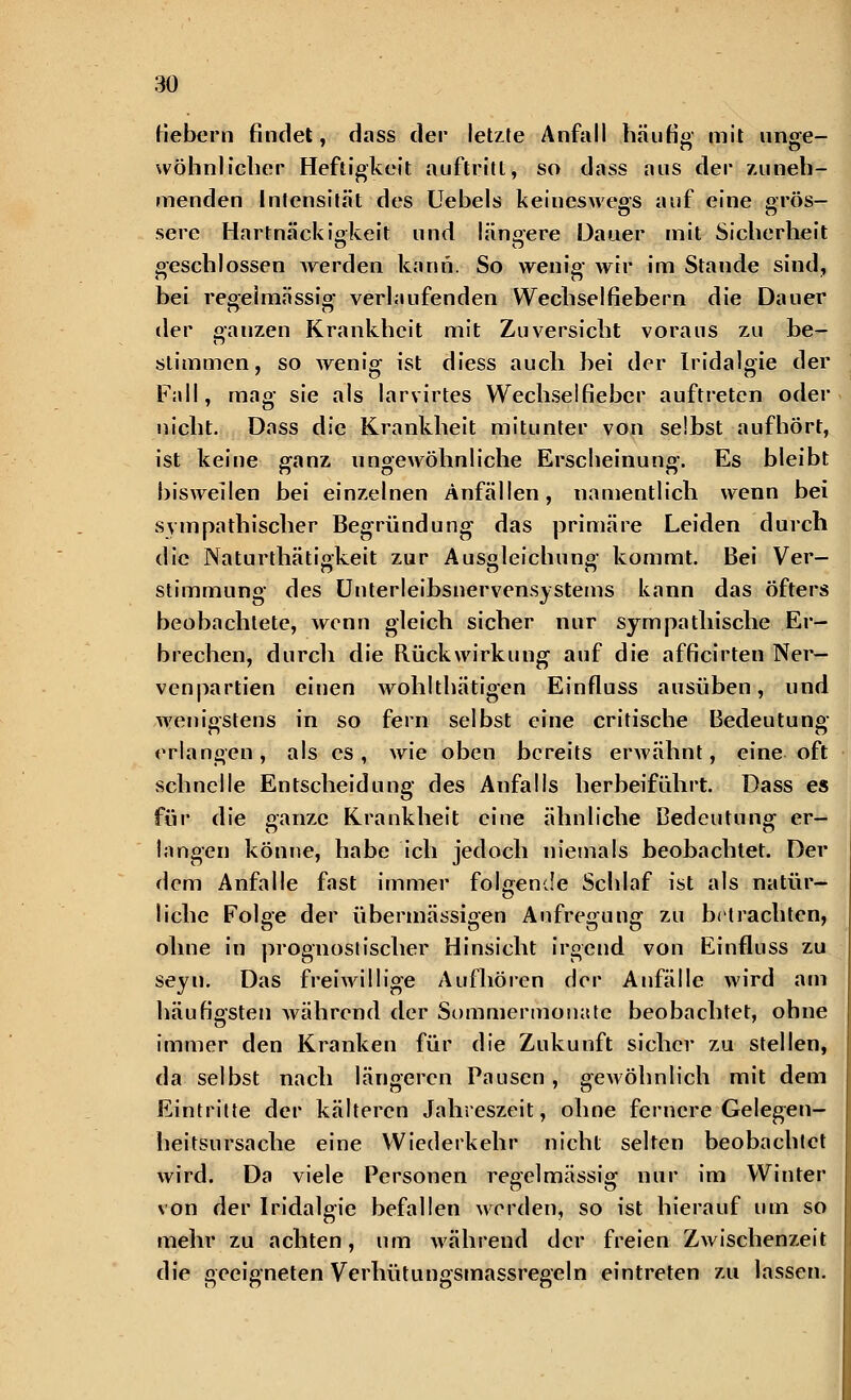 Hebern findet, dass der letzte Anfall häufig mit unge- wöhnlicher Heftigkeit auftritt, so dass aus der 7.11 neh- menden Intensität des Uebels keineswegs auf eine grös- sere Hartnäckigkeit und längere Dauer mit Sicherheit geschlossen werden kann. So wenig >vrr im Stande sind, bei regelmässig verlaufenden Wechselfiebern die Dauer der ganzen Krankheit mit Zuversicht voraus zu be- stimmen, so wenig ist diess auch bei der Iridalgie der Fall, mag sie als larvirtes Wechselfieber auftreten oder nicht. Dass die Krankheit mitunter von selbst aufhört, ist keiue ganz ungewöhnliche Erscheinung. Es bleibt biswellen bei einzelnen Anfällen, namentlich wenn bei sympathischer Begründung das primäre Leiden durch die Naturthätigkeit zur Ausgleichung kommt. Bei Ver- Stimmung des Unterleibsnervensystems kann das öfters beobachtete, wenn gleich sicher nur sympathische Er- brechen, durch die Rückwirkung auf die afficirten Ner- venpartien einen wohlthätigen Einfluss ausüben, und wenigstens in so fern selbst eine critische Bedeutung erlangen, als es, wie oben bereits erwähnt, eine oft schnelle Entscheidung des Anfalls herbeiführt. Dass es für die ganze Krankheit eine ähnliche Bedeutung er- langen könne, habe ich jedoch niemals beobachtet. Der dem Anfalle fast immer folgende Schlaf ist als natür- liche Folge der übermässigen Aufregung zu betrachten, ohne in prognostischer Hinsicht irgend von Einfluss zu seyn. Das freiwillige Aufhören der Anfälle wird am häufigsten während der Sommermonate beobachtet, ohne immer den Kranken für die Zukunft sicher zu stellen, da selbst nach längeren Pausen, gewöhnlich mit dem Eintritte der kälteren Jahreszeit, ohne fernere Gelegen- heitsursache eine Wiederkehr nicht selten beobachtet wird. Da viele Personen regelmässig nur im Winter von der Iridalgie befallen werden, so ist hierauf um so mehr zu achten, um während der freien Zwischenzeit die geeigneten Verhütungsmassregeln eintreten zu lassen.