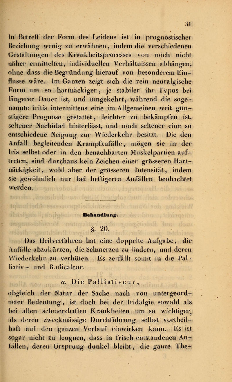 In Betreff der Form des Leidens ist in prognostischer Beziehung' wenig- zn erwähnen , indem die verschiedenen Gestaltungen des Krankheitsprocesses von noch nicht näher ermittelten, individuellen Verhältnissen abhängen, ohne dass die Begründung hierauf von besonderem Ein- flüsse wäre. Im Ganzen zeigt sich die rein neuralgische FGrm um so hartnäckiger, je stabiler ihr Typus bei längerer Dauer ist, und umgekehrt, während die soge- nannte iritis intermittens eine im Allgemeinen weit gün- stigere Prognose gestattet, leichter zu bekämpfen ist, seltener Nach übel hinterlässt, und noch seltener eine so entschiedene Neigung zur Wiederkehr besitzt. Die den Anfall begleitenden Krampfzufälle, mögen sie in der Iris selbst oder in den benachbarten Muskelpartien auf- treten, sind durchaus kein Zeichen einer grösseren Hart- näckigkeit , wohl aber der grösseren Intensität, indem sie gewöhnlich nur bei heftigeren Anfällen beobachtet werden. fltchandlun^. §. 20. Das Heilverfahren hat eine doppelte Aufgabe, die Anfälle abzukürzen, die Schmerzen zu lindern, und deren Wiederkehr zu verhüten. Es zerfällt somit in die Pal- liativ- und Radicalcur. a. Die Pa lliat i vcu r , obgleich der Natur der Sache nach von untergeord- neter Bedeutung, ist doch bei der Iridalgie sowohl als bei allen schmerzhaften Krankheiten um so wichtiger als deren zweckmässige Durchführung selbst vorteil- haft auf den ganzen Verlauf einwirken kann. Es ist sogar nicht zu leugnen, dass in frisch entstandenen An- fällen, deren Ursprung dunkel bleibt, die ganze The-