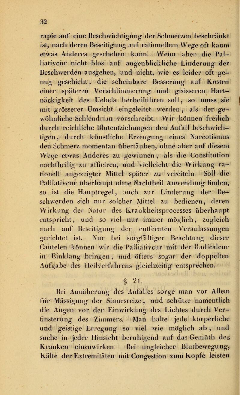 rapie auf eine Beschwichtigung der Schmerzen beschränkt ist, nach deren Beseitigung auf rationellem Wege oft kaum etwas Anderes geschehen kann. Wenn aber die Pal- liativem* nicht blos auf augenblickliche Linderuno- der Beschwerden ausgehen, und nicht, wie es leider oft ge- nug; geschieht, die scheinbare Besserung auf Kosten einer späteren Verschlimmerung und grösseren Hart- näckigkeit des Uebels herbeiführen soll, so muss sie mit grösserer Umsicht eingeleitet werden, als der ge- wöhnliche Schlendrian vorschreibt. Wir können freilich durch reichliche Blutentziehungen den Anfall beschwich- tigen , durch künstliche Erzeugung eines Narcotismus den Schmerz momentan übertäuben, ohne aber auf diesem We^c etwas Anderes zu gewinnen , als die Constitution nachtheilig zu afficiren, und vielleicht die Wirkung ra- tionell angezeigter Mitlei später zu vereiteln Soll die Palliativem* überhaupt ohne Nachtheil Anwendung rinden, so ist die Hauptregel, auch zur Linderung der Be- schwerden sich nur solcher Mittel zu bedienen, deren Wirkung der Natur des Krankheitsprocesses überhaupt entspricht, und so viel nur immer möglich, zugleich auch auf Beseitigung der entfernten Veranlassungen gerichtet ist. Nur bei sorgfältiger Beachtung dieser Cautelen können wir die Palliativem' mit der Radicalcur in Einklang bringen, und öfters sogar der doppelten Aufgabe des Heilverfahrens gleichzeitig entsprechen. §. 21. Bei Annäherung- des Anfalles sorge man vor Allem für Mässigung der Sinnesreize, und schütze namentlich die Augen vor der Einwirkung des Lichtes durch Ver- finsterung des Zimmers. Man halte jede körperliche und geistige Erregung so viel wie möglich ab , und suche in jeder Hinsicht beruhigend auf das Gemüth des Kranken einzuwirken. Bei ungleicher Blutbewegung, Kälte der Extremitäten mit Congestion zum Kopfe leisten
