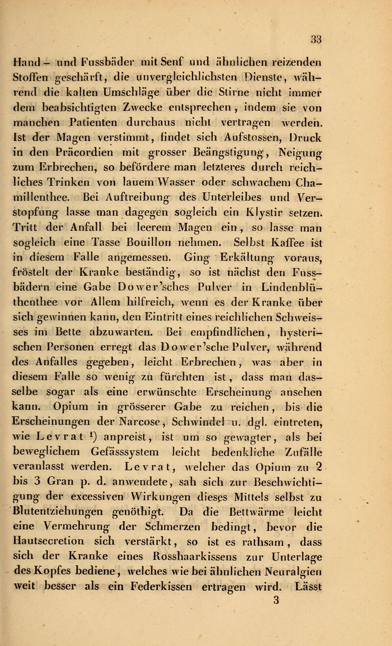 Hand- und Fussbäder mit Senf und ähnlichen reizenden Stoffen geschärft, die unvergleichlichsten Dienste, wäh- rend die kalten Umschläge über die Stirne nicht immer dem beabsichtigten Zwecke entsprechen , indem sie von manchen Patienten durchaus nicht vertragen werden. Ist der Magen verstimmt, findet sich Aufstossen, Druck in den Präcordien mit grosser Beängstigung, Neigung zum Erbrechen, so befördere man letzteres durch reich- liches Trinken von lauem Wasser oder schwachem Cha- millenthee. Bei Auftreibung; des Unterleibes und Ver- stopfung lasse man dagegen sogleich ein Klystir setzen. Tritt der Anfall bei leerem Magen ein, so lasse man sogleich eine Tasse Bouillon nehmen. Selbst Kaffee ist in diesem Falle angemessen. Gins* Erkältung' voraus, fröstelt der Kranke beständig, so ist nächst den Fuss- bädern eine Gabe Dower'sches Pulver in Lindenblü- thenthee vor Allem hilfreich, wenn es der Kranke über sich gewinnen kann, den Eintritt eines reichlichen Seh weis- ses im Bette abzuwarten. Bei empfindlichen, hysteri- schen Personen erregt das Do wer 1sche Pulver, während des Anfalles gegeben, leicht Erbrechen, was aber in diesem Falle so wenig zu fürchten ist, dass man das- selbe sogar als eine erwünschte Erscheinung ansehen kann. Opium in grösserer Gabe zu reichen, bis die Erscheinungen der Narcose, Schwindel u. dgl. eintreten, wie Levrat l) anpreist, ist um so gewagter, als bei beweglichem Gefässsystem leicht bedenkliche Zufälle veranlasst werden. Levrat, welcher das Opium zu 2 bis 3 Gran p. d. anwendete, sah sich zur Beschwichti- gung der excessiven Wirkungen diesps Mittels selbst zu Blutentziehungen genöthigt. Da die Bettwärme leicht eine Vermehrung der Schmerzen bedingt, bevor die Hautsecretion sich verstärkt, so ist es rathsam, dass sich der Kranke eines Rosshaarkissens zur Unterlage des Kopfes bediene, welches wie bei ähnlichen Neuralgien weit besser als ein Federkissen ertragen wird. Lässt 3