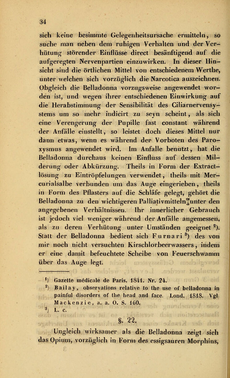 sich keine besimmte Gelegenheitsursache ermitteln, so suche man neben dem ruhigen Verhallen und der Ver- hütung störender Einflüsse direct besänftigend auf die aufgeregten Nervenpartien einzuwirken. In dieser Hin- sicht sind die örtlichen Mittel von entschiedenem Werthe, unter welchen sich vorzüglich die Narcotica auszeichnen. Obgleich die Belladonna vorzugsweise angewendet wor- den ist, und wegen ihrer entschiedenen Einwirkung auf die Herabstimmung der Sensibilität des Ciliarnervensy- stems um so mehr indicirt zu seyn scheint, als sich eine Verengerung der Pupille fast constant während der Anfälle einstellt, so leistet doch dieses Mittel nur dann etwas, wenn es während der Vorboten des Paro- xysmus angewendet wird. Im Anfalle benutzt, hat die Belladonna durchaus keinen Einfluss auf dessen Mil- derung oder Abkürzung. Theils in Form der Extract- lösung zu Eintröpfelungen verwendet, theils mit Mer- curialsalbe verbunden um das Auge eingerieben, theils in Form des Pflasters auf die Schläfe gelegt, gehört die Belladonna zu den wichtigeren Palliativmittelnjunter den angegebenen Verhältnissen. Ihr innerlicher Gebrauch ist jedoch viel weniger während der Anfalle angemessen, als zu deren Verhütung unter Umständen geeignet 2). Statt der Belladonna bedient sich Furnari3) des von mir noch nicht versuchten Kirschlorbeerwassers, indem er eine damit befeuchtete Scheibe von Feuerschwamm über das Auge legt. !) Gazette mädicale de Paris. 1841. Nr. 24. 2) Bailay, obseryations relative to the use of belladonna in painful disorders of the head and face. Lond. 1818. Vgl Mackenzie, a. a. O. S. 160. 3j L. c. §. 22. Ungleich wirksamer als die Belladonna zeigt sich das Opium, vorzüglich in Form des essigsauren Morphins,