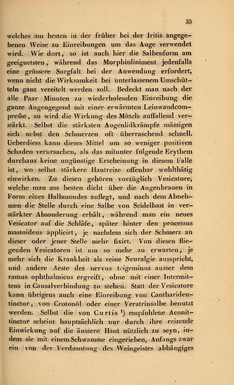 welches am besten in der früher bei der Iritis angege- benen Weise zu Einreibungen um das Auge verwendet wird. Wie dort, so ist auch hier die Salbenform am geeignetsten, während das Morphinliniment jedenfalls eine grössere Sorgfalt bei der Anwendung erfordert, wenn nicht die Wirksamkeit bei unterlassenem Umschüt- teln ganz vereitelt werden soll. Bedeckt man nach der alle Paar Minuten zu wiederholenden Einreibung die ganze Augeno-eo-end mit einer erwärmten Leinwandcom- pres'se, so wird die Wirkung des Mittels auffallend ver- stärkt. Selbst die stärksten Augenüdkrämpfe massigen sich nebst den Schmerzen oft überraschend schnell. Ueberdiess kann dieses Mittel um so weniger positiven Schaden verursachen, als das mitunter folgende Erythem durchaus keine ungünstige Erscheinung in diesem Falle ist, wo selbst stärkere Hautreize offenbar wohlthätig einwirken. Zu diesen gehören vorzüglich Vesicatore, welche man am besten dicht über die Augenbrauen in Form eines Halbmondes auflegt, und nach dem Abneh- men die Stelle durch eine Salbe von Seidelbast in ver- stärkter Absonderung erhält, während man ein neues Vesicator auf die Schläfe, später hinter den processus mastoideus applicirt, je nachdem sich der Schmerz an dieser oder jener Stelle mehr fixirt. Von diesen flie- genden Vesicatoren ist um so mehr zu erwarten, je mehr sich die Krankheit als reine Neuralgie ausspricht, und andere Aeste des nervus trigeminus ausser dem ramus ophthalmicus ergreift, ohne mit einer Intermit- tens in Causalverbindung zu stehen. Statt der Vesicatore kann übrigens auch eine Einreibung von Canthariden- tinetur, von Crotonöl oder einer Veratrinsalbe benutzt werden. Selbst die von Curtis £) empfohlene Aconit- tinetur scheint hauptsächlich nur durch ihre reizende Einwirkung auf die äussere Haut nützlich zu seyn, in- dem sie mit einem Schwämme eingerieben, Anfangs zwar ein von der Verdunstung des Weingeistes abhängiges