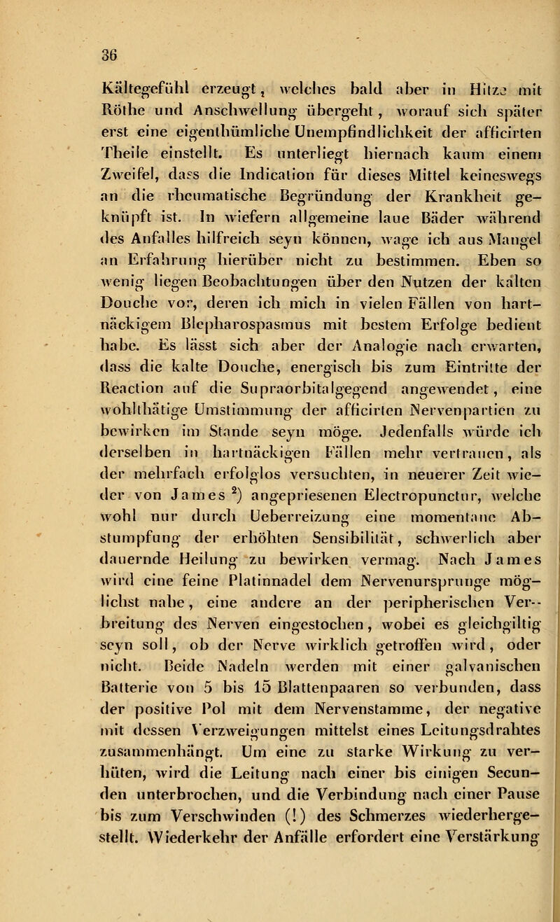 Kältegefühl erzeugt, welches hald aber in Hitze mit Röthe und Anschwellung übergeht, Avorauf sich später erst eine eigentümliche Unempfindlichkeit der afh'cirten Theile einstellt. Es unterliegt hiernach kaum einem ZAAreifel, dass die Indication für dieses Mittel keinesAvegs an die rheumatische Begründung der Krankheit ge- knüpft ist. In Aviefern allgemeine laue Bäder Avährend des Anfalles hilfreich seyn können, Avage ich aus Mangel an Erfahrung hierüber nicht zu bestimmen. Eben so Avenig liegen Beobachtungen über den Nutzen der kälten Douche vor, deren ich mich in vielen Fällen von hart- näckigem Blepharospasmus mit bestem Erfolge bedient habe. Es lässt sich aber der Analogie nach erwarten, dass die kalte Douche, energisch bis zum Eintritte der Reaction auf die Supraorbitalgegcnd angeAvendet, eine wohlthätige Umstimmung der afh'cirten Nervenpartien zu beAvirken im Stande seyn möge. Jedenfalls Avürdc ich derselben in hartnäckigen Fällen mehr vertrauen, als der mehrfach erfolglos versuchten, in neuerer Zeit Avie- der von James 2) angepriesenen Electropunctur, Avelche Avohl nur durch Ueberreizung eine momentane Ab- stumpfung der erhöhten Sensibilität, schwerlich aber dauernde Heilung zu beAvirken vermag. Nach James wird eine feine Platinnadel dem Nervenursprunge mög- lichst nahe, eine andere an der peripherischen Ver- breitung des Nerven eingestochen, wobei es gleichgiltig seyn soll, ob der Nerve Avirklich getroffen Avird , oder nicht. Beide Nadeln Averden mit einer galvanischen Batterie von 5 bis 15 Blattenpaaren so verbunden, dass der positive Pol mit dem Nervenstamme, der negative mit dessen Verzweigungen mittelst eines Leitungsdrahtes zusammenhängt. Um eine zu starke Wirkung zu ver- hüten, Avird die Leitung nach einer bis einigen Secun- den unterbrochen, und die Verbindung nach einer Pause bis zum VerscliAvinden (!) des Schmerzes Aviederherge- stellt. Wiederkehr der Anfälle erfordert eine Verstärkung