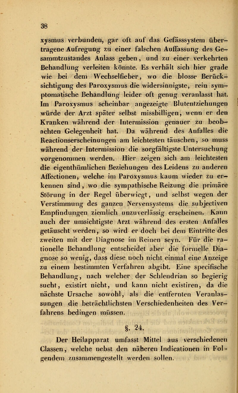 xysmus verbunden, gar oft auf das Gefässsystem über- tragene Aufregung zu einer falschen Auffassung des Ge- sammtzustandes Anlass geben, und zu einer verkehrten Behandlung verleiten könnte. Es verhält sich hier grade wie bei dem Wechselfieber, wo die blosse Berück- sichtigung des Paroxysmus die widersinnigste, rein sym- ptomatische Behandlung leider oft genug veranlasst hat. Im Paroxysmus scheinbar angezeigte Blutentziehungen würde der Arzt spater selbst missbilligen, wenn er den Kranken während der Intermission genauer zu beob- achten Gelegenheit hat. Da während des Anfalles die Reactionserschemungen am leichtesten täuschen, so muss während der Intermission die sorgfältigste Untersuchung vorgenommen werden. Hier zeigen sich am leichtesten die eigenthümlichen Beziehungen des Leidens zu anderen AfFectionen, welche im Paroxysmus kaum Avieder zu er- kennen sind, wo die sympathische Reizung die primäre Störung in der Regel überwiegt, und selbst wegen der Verstimmung des ganzen Nervensystems die subjectiven Empfindungen ziemlich unzuverlässig erscheinen. Kann auch der umsichtigste Arzt während des ersten Anfalles getäuscht werden, so wird er doch bei dem Eintritte des zweiten mit der Diagnose im Reinen seyn. Für die ra- tionelle Behandlung entscheidet aber die formelle Dia- gnose so wenig, dass diese noch nicht einmal eine Anzeige zu einem bestimmten Verfahren abgibt. Eine specifische Behandlung, nach welcher der Schlendrian so begierig sucht, existirt nicht, und kann nicht existiren, da die nächste Ursache sowohl, als die entfernten Veranlas- sungen die beträchtlichsten Verschiedenheiten des Ver- fahrens bedingen müssen. §. 24. Der Heilapparat umfasst Mittel aus verschiedenen Classen, welche nebst den näheren Indicalionen in Fol- gendem zusammengestellt werden sollen.