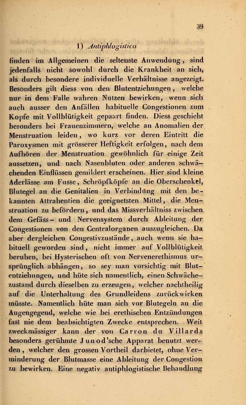 1) Antiphlogislica finden im Allgemeinen die seltenste Anwendung, sind jedenfalls nicht sowohl durch die Krankheit an sich, als durch besondere individuelle Verhältnisse angezeigt. Besonders gilt diess von den Blutentziehungen , welche nur in dem Falle wahren Nutzen bewirken, wenn sich auch ausser den Anfällen habituelle Congestionen zum Kopfe mit Vollblütigkeit gepaart finden. Diess geschieht besonders bei Frauenzimmern, welche an Anomalien der Menstruation leiden, wo kurz vor deren Eintritt die Paroxysmen mit grösserer Heftigkeit erfolgen, nach dem Aufhören der Menstruation gewöhnlich für einige Zeit aussetzen, und nach Nasenbluten oder anderen schwä- chenden Einflüssen gemildert erscheinen. Hier sind kleine Aderlässe am Fusse, Schröpfköpfe an die Oberschenkel, Blutegel an die Genitalien in Verbindung mit den be- kannten Attrahentien die geeignetsten Mittel, die Men- struation zu befördern, und das Missverhältniss zwischen dem Gefäss- und Nervensystem durch Ableitung der Congestionen von den Central Organen auszugleichen. Da aber dergleichen Congestivzustände, auch wenn sie ha- bituell geworden sind, nicht immer auf Vollblütigkeit beruhen, bei Hysterischen oft von Nervenerethismus ur- sprünglich abhängen, so sey man vorsichtig mit Blut- entziehungen, und hüte sich namentlich, einen Schwäche- zustand durch dieselben zu erzeugen, welcher nachtheilig auf die Unterhaltung des Grundleidens zurückwirken müsste. Namentlich hüte man sich vor Blutegeln an die Augengegend, welche wie bei erethischen Entzündungen fast nie dem beabsichtigten Zwecke entsprechen. Weit zweckmässiger kann der von Carron du Villards besonders gerühmte Junod'sche Apparat benutzt wer- den , welcher den grossen Vortheil darbietet, ohne Ver- minderung der Blutmasse eine Ableitung der Congestion zu bewirken. Eine negativ antiphlogistische Behandlung