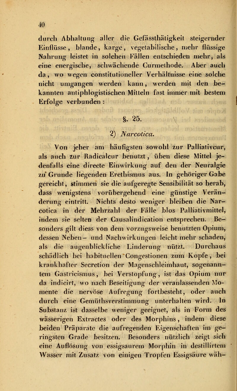 durch Abhaltung aller die Gefässthätigkeit steigernder Einflüsse, blande, karge, vegetabilische, mehr flüssige Nahrung leistet in solchen Fällen entschieden mehr, als eine energische, schwächende Curmethode. Aber auch da, wo wegen constitutioneller Verhältnisse eine solche nicht umgangen werden kann, werden mit den be- kannten antiphlogistischen Mitteln fast immer mit bestem Erfolge verbunden : §. 25. 2) ISarcolica. Von jeher am häufigsten sowohl zur Palliativem', als auch zur Radicalcur benutzt, üben diese Mittel je- denfalls eine directe Einwirkung auf den der Neuralgie zu Grunde liegenden Erethismus aus. In gehöriger Gabe gereicht, stimmen sie die aufgeregte Sensibilität so herab, dass wenigstens vorübergehend eine günstige Verän- derung eintritt. Nichts desto weniger bleiben die Nar- cotica in der Mehrzahl der Fälle blos Palliativmittel, indem sie selten der Causalindication entsprechen. Be- sonders gilt diess von dem vorzugsweise benutzten Opium, dessen Neben- und Nachwirkungen leicht mehr schaden, als die augenblickliche Linderung' nützt. Durchaus schädlich bei habituellen Congestionen zum Kopfe, bei krankhafter Secretion der Magenschleimhaut, sogenann- tem Gastricismus, bei Verstopfung, ist das Opium nur da indicirt, wo nach Beseitigung der veranlassenden Mo- mente die nervöse Aufregung fortbesteht, oder auch durch eine Gemüthsverstimmung unterhalten wird. In Substanz ist dasselbe weniger geeignet, als in Form des wässerigen Extractes oder des Morphins, indem diese beiden Präparate die aufregenden Eigenschaften im ge- ringsten Grade besitzen. Besonders nützlich zeigt sich eine Auflösung von essigsaurem Morphin in destillirtem Wasser mit Zusatz von einigen Tropfen Essigsäure wäh-