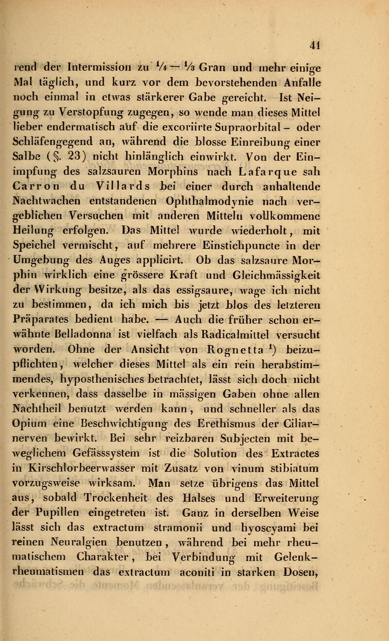 rend der Intermission zu V4 ~ Vs Gran und mehr einige Mal täglich, und kurz vor dem bevorstehenden Anfalle noch einmal in etwas stärkerer Gabe gereicht. Ist Nei- gung zu Verstopfung zugegen, so wende man dieses Mittel lieber endermatisch auf die excoriirte Supraorbital - oder Schläfengegend an, während die blosse Einreibung einer Salbe (§. 23) nicht hinlänglich einwirkt. Von der Ein- impfung des salzsauren Morphins nach Lafarque sah Carron du Villards bei einer durch anhaltende Nachtwachen entstandenen Ophthalmodynie nach ver- geblichen Versuchen mit anderen Mitteln vollkommene Heilung erfolgen. Das Mittel wurde wiederholt, mit Speichel vermischt, auf mehrere Einstichpuncte in der Umgebung des Auges applicirt. Ob das salzsaure Mor- phin wirklich eine grössere Kraft und Gleichmässigkeit der Wirkung besitze, als das essigsaure, wage ich nicht zu bestimmen, da ich mich bis jetzt blos des letzteren Präparates bedient habe. — Auch die früher schon er- wähnte Belladonna ist vielfach als Radicalmiltel versucht worden. Ohne der Ansicht von Rognetta *) beizu- pflichten, welcher dieses Mittel als ein rein herabstim- mendes, hyposthenisches betrachtet, lässt sich doch nicht verkennen, dass dasselbe in massigen Gaben ohne allen Nachtheil benutzt werden kann , und schneller als das Opium eine Beschwichtigung des Erethismus der Ciliar— nerven bewirkt. Bei sehr reizbaren Subjecten mit be- weglichem Gefässsystem ist die Solution des Extractes in Kirschlorbeerwasser mit Zusatz von vinum stibiatum vorzugsweise wirksam. Man setze übrigens das Mittel aus, sobald Trockenheit des Halses und Erweiterung der Pupillen eingetreten ist. Ganz in derselben Weise lässt sich das extractum stramonii und hyoscyami bei reinen Neuralgien benutzen , während bei mehr rheu- matischem Charakter, bei Verbindung mit Gelenk- rheumatismen das extractum aconiti in starken Dosen,