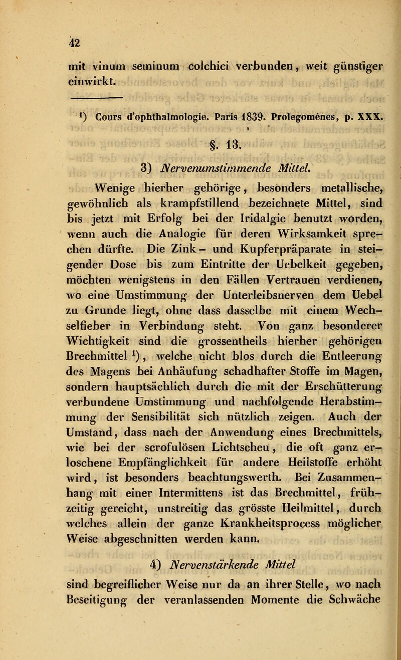 mk vinum seminum colchici verbunden, weit günstiger einwirkt. l) Cours d'ophthalmologie. Paris 1839. Prolegomenes, p. XXX. » «. 13. 3) Nervenumstimmende Mittel, Wenige hierher gehörige, besonders metallische, gewöhnlich als krampfstillend bezeichnete Mittel, sind bis jetzt mit Erfolg bei der Iridalgie benutzt worden, wenn auch die Analogie für deren Wirksamkeit spre- chen dürfte. Die Zink- und Kupferpräparate in stei- gender Dose bis zum Eintritte der Uebelkeit gegeben, möchten wenigstens in den Fällen Vertrauen verdienen, wo eine Umstimmung der Unterleibsnerven dem Uebel zu Grunde Hegt, ohne dass dasselbe mit einem Wech- selfieber in Verbindung steht. Vou ganz besonderer Wichtigkeit sind die grossentheils hierher gehörigen Brechmittel l) , welche nicht blos durch die Entleerung des Magens bei Anhäufung schadhafter Stoffe im Magen, sondern hauptsächlich durch die mit der Erschütterung verbundene Umstimmung und nachfolgende Herabstim- mung der Sensibilität sich nützlich zeigen. Auch der Umstand, dass nach der Anwendung eines Brechmittels, wie bei der scrofulösen Lichtscheu, die oft ganz er- loschene Empfänglichkeit für andere HeilstofFe erhöht wird, ist besonders beachtungswerth. Bei Zusammen- hang mit einer Intermittens ist das Brechmittel, früh- zeitig gereicht, unstreitig das grösste Heilmittel, durch welches allein der ganze Krankheitsprocess möglicher Weise abgeschnitten werden kann. 4) Nervenstärkende Mittel sind begreiflicher Weise nur da an ihrer Stelle, wo nach Beseitigung der veranlassenden Momente die Schwäche