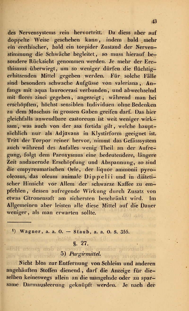 des Nervensystems rein hervortritt. Dar diess aber auf doppelte Weise geschehen kann, indem bald mehr ein erethischer, bald ein torpider Zustand der Nerven- stimmung die Schwäche begleitet, so muss hierauf be- sondere Rücksicht genommen werden. Je mehr der Ere- thismus überwiegt, um so weniger dürfen die flüchtig- erhitzenden Mittel gegeben werden. Für solche Fälle sind besonders schwache Aufgüsse von Valeriana , An- fangs mit aqua laurocerasi verbunden, und abwechselnd mit flores zinci gegeben, angezeigt, während man bei erschöpften, höchst sensiblen Individuen ohne Bedenken zu dem Moschus in grossen Gaben greifen darf. Das hier gleichfalls anwendbare castoreum ist weit weniger wirk- sam, was auch von der asa fcetida gilt, welche haupt- sächlich nur als Adjavans in Klystirform geeignet ist. Tritt der Torpor reiner hervor, nimmt das Gefässsystem auch während des Anfalles wenig Theil an der Aufre- gung, folgt dem Paroxysmus eine bedeutendere, längere Zeit andauernde Erschöpfung und Abspannung, so sind die empyreumatischen Oele, der liquor ammonii pyro- oleosus, das oleum animale Dippelii und in diäteti- scher Hinsicht vor Allem der schwarze Kaffee zu em-* pfehlen, dessen aufregende Wirkung durch Zusatz von etwas Citronensaft am sichersten beschränkt wird. Im Allgemeinen aber leisten alle diese Mittel auf die Dauer weniger, als man erwarten sollte. *) Wagner, a. a. 0. — Staub, a. a. O. S. 355. §. 27. 5) Purgirmittel. Nicht blos zur Entfernung von Schleim und anderen angehäuften Stoffen dienend, darf die Anzeige für die- selben keineswegs allein an die mangelnde oder zu spar- same Darmausleerung geknüpft werden. Je nach der