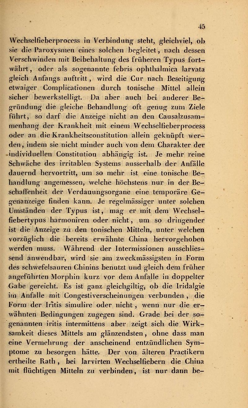 Wechselfiebcrproccss in Verbindung steht, gleichviel, ob sie die Paroxysmen eines solchen begleitet, nach dessen Verschwinden mit Beibehaltung des früheren Typus fort- währt , oder als sogenannte febris ophthalmica larvata gleich Anfangs auftritt, wird die Cur nach Beseitigung- etwaiger Complicationen durch tonische Mittel allein sicher bewerkstelligt. Da aber auch bei anderer Be- gründung die gleiche Behandlung oft genug zum Ziele führt, so darf die Anzeige nicht an den Causalzusam- menhang der Krankheit mit einem Wechselfieberprocess oder an die Krankheitsconstitution allein geknüpft wer- den, indem sie nicht minder auch von dem Charakter der individuellen Constitution abhängig- ist. Je mehr reine Schwäche des irritablen Systems ausserhalb der Anfalle dauernd hervortritt, um so mehr ist eine tonische Be- handlung angemessen, welche höchstens nur in der Be- schaffenheit der Verdauungsorgane eine temporäre Ge- genanzeige finden kann. Je regelmässiger unter solchen Umständen der Typus ist, mag er mit dem Wechsel- fiebertypus harmoniren oder nicht, um so dringender ist die Anzeige zu den tonischen Mitteln, unter welchen vorzüglich die bereits erwähnte China hervorgehoben werden muss. Während der Intermissionen ausschlies- send anwendbar, wird sie am zweckmässigsten in Form des schwefelsauren Chinins benutzt und gleich dem früher angeführten Morphin kurz vor dem Anfalle in doppelter Gabe gereicht. Es ist ganz gleichgiltig, ob die Iridalgie im Anfalle mit Congestiverscheinungen verbunden , die Form der Iritis simulire oder nicht , wenn nur die er- wähnten Bedingungen zugegen sind. Grade bei der so- genannten iritis intermittens aber zeigt sich die Wirk- samkeit dieses Mittels am glänzendsten, ohne dass man eine Vermehrung der anscheinend entzündlichen Sym- ptome zu besorgen hätte. Der von älteren Practikern ertheilte Rath , bei larvirten Wechselfiebern die China mit flüchtigen Mitteln zu verbinden, ist nur dann be-