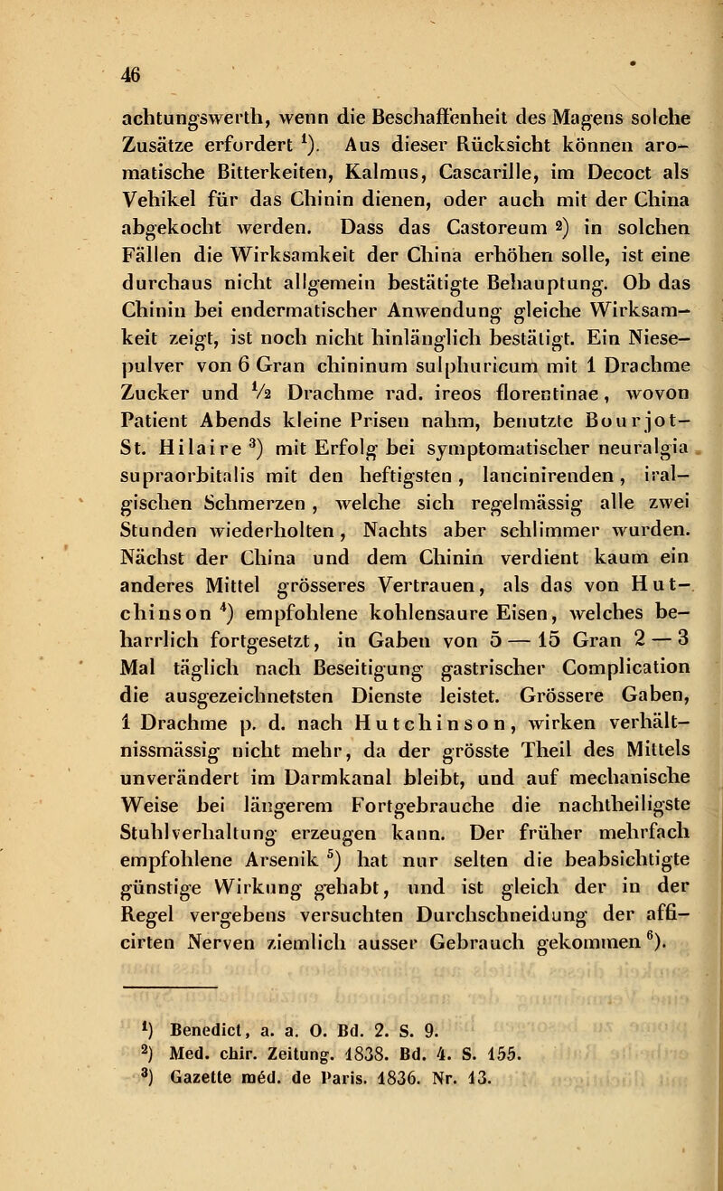 achtungswerth, wenn die Beschaffenheit des Magens solche Zusätze erfordert 1). Aus dieser Rücksicht können aro- matische Bitterkeiten, Kalmus, Cascarille, im Decoct als Vehikel für das Chinin dienen, oder auch mit der China abgekocht werden. Dass das Castoreum 2) in solchen Fällen die Wirksamkeit der China erhöhen solle, ist eine durchaus nicht allgemein bestätigte Behauptung. Ob das Chinin bei endermatischer Anwendung gleiche Wirksam- keit zeigt, ist noch nicht hinlänglich bestätigt. Ein Niese- pulver von 6 Gran chininum sulphuricum mit 1 Drachme Zucker und Va Drachme rad. ireos florentinae, wovon Patient Abends kleine Prisen nahm, benutzte Bourjot- St. Hilaire3) mit Erfolg bei symptomatischer neuralgia supraorbitalis mit den heftigsten, lancinirenden, iral- gischen Schmerzen , welche sich regelmässig alle zwei Stunden wiederholten, Nachts aber schlimmer wurden. Nächst der China und dem Chinin verdient kaum ein anderes Mittel grösseres Vertrauen, als das von Hut- chinson 4) empfohlene kohlensaure Eisen, welches be- harrlich fortgesetzt, in Gaben von 5 — 15 Gran 2 — 3 Mal täglich nach Beseitigung gastrischer Complication die ausgezeichnetsten Dienste leistet. Grössere Gaben, 1 Drachme p. d. nach Hutchinson, wirken verhält- nissmässig nicht mehr, da der grösste Theil des Mittels unverändert im Darmkanal bleibt, und auf mechanische Weise bei längerem Fortgebrauche die nachtheiligste Stuhlverhaltung erzeugen kann. Der früher mehrfach empfohlene Arsenik 5) hat nur selten die beabsichtigte günstige Wirkung gehabt, und ist gleich der in der Regel vergebens versuchten Durchschneidung der affi- cirten Nerven ziemlich ausser Gebrauch gekommen6). *) Benedict, a. a. 0. Bd. 2. S. 9. 2) Med. chir. Zeitung. 1838. Bd. 4. S. 155. 3) Gazette med. de Paris. 1836. Nr. 13.