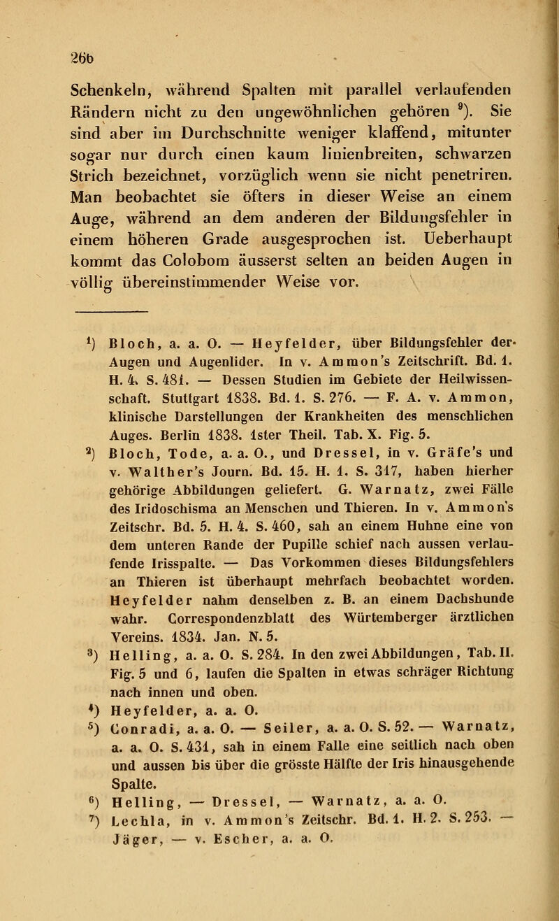 26b Schenkeln, während Spalten mit parallel verlaufenden Rändern nicht zu den ungewöhnlichen gehören 9). Sie sind aber im Durchschnitte weniger klaffend, mitunter sogar nur durch einen kaum linienbreiten, schwarzen Strich bezeichnet, vorzüglich wenn sie nicht penetriren. Man beobachtet sie öfters in dieser Weise an einem Auge, während an dem anderen der Bildungsfehler in einem höheren Grade ausgesprochen ist. Ueberhaupt kommt das Colobom äusserst selten an beiden Augen in völlig übereinstimmender Weise vor. *) Bloch, a. a. O. — Hey fei der, über Bildungsfehler der- Augen und Augenlider. In v. Ammon's Zeitschrift. Bd. 1. H. 4k S. 481. — Dessen Studien im Gebiete der Heilwissen- schaft. Stuttgart 1838. Bd. 1. S. 276. — F. A. v. Amnion, klinische Darstellungen der Krankheiten des menschlichen Auges. Berlin 1838. Ister Theil. Tab. X. Fig. 5. a) Bloch, Tode, a.a.O., und Dressel, in v. Gräfe's und v. Walther's Journ. Bd. 15. H. 1. S. 317, haben hierher gehörige Abbildungen geliefert. G. Warnatz, zwei Fälle des Iridoschisma an Menschen und Thieren. In v. A m m o n's Zeitschr. Bd. 5. H. 4. S. 460, sah an einem Huhne eine von dem unteren Rande der Pupille schief nach aussen verlau- fende Irisspalte. — Das Vorkommen dieses Bildungsfehlers an Thieren ist überhaupt mehrfach beobachtet worden. Heyfeider nahm denselben z. B. an einem Dachshunde wahr. Correspondenzblatt des Würtemberger ärztlichen Vereins. 1834. Jan. N. 5. 3) Helling, a. a. O. S. 284. In den zwei Abbildungen, Tab. II. Fig. 5 und 6, laufen die Spalten in etwas schräger Richtung nach innen und oben. 4) Heyfelder, a. a. 0. 5) Conradi, a. a. 0. — Seiler, a. a. 0. S. 52. — Warnatz, a. a. 0. S. 431, sah in einem Falle eine seitlich nach oben und aussen bis über die grösste Hälfte der Iris hinausgehende Spalte. 6) Helling, — Dressel, — Warnatz, a. a. O. 7) Lechla, in v. Ammon's Zeitschr. Bd. 1. H. 2. S. 253. —
