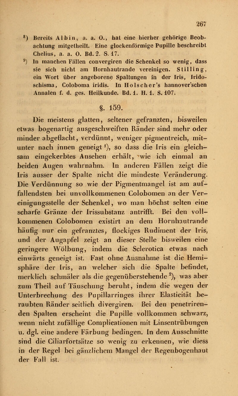 8) Bereits Albin, a. a. 0., hat eine hierher gehörige Beob- achtung mitgetheilt. Eine glockenförmige Pupille beschreibt Chelius, a. a. 0. Bd. 2. S. 17. 9) In manchen Fällen convergiren die Schenkel so wenig, dass sie sich nicht am Hornhautrande vereinigen. Stilling, ein Wort über angeborene Spaltungen in der Iris, Irido- schisma, Coloboma iridis. In Holscher's hannoverschen Annalen f. d. ges. Heilkunde. Bd. 1. H. 1. S. 107. §. 159. Die meistens glatten, seltener gefranzten, bisweilen etwas bogenartig ausgeschweiften Ränder sind mehr oder minder abgeflacht, verdünnt, weniger pigmentreich, mit- unter nach innen geneigt *), so dass die Iris ein gleich- sam eingekerbtes Ansehen erhält, wie ich einmal an beiden Augen wahrnahm. In anderen Fällen zeigt die Iris ausser der Spalte nicht die mindeste Veränderung. Die Verdünnung so wie der Pigmentmangel ist am auf- fallendsten bei unvollkommenen Colobomen an der Ver- einigungsstelle der Schenkel, wo man höchst selten eine scharfe Gränze der Irissubstanz antrifft. Bei den voll- kommenen Colobomen existirt an dem Hornhautrande häufig nur ein gefranztes, flockiges Rudiment der Iris, und der Augapfel zeigt an dieser Stelle bisweilen eine geringere Wölbung, indem die Sclerotica etwas nach einwärts geneigt ist. Fast ohne Ausnahme ist die Hemi- sphäre der Iris, an welcher sich die Spalte befindet, merklich schmäler als die gegenüberstehende 2), was aber zum Theil auf Täuschung beruht, indem die wegen der Unterbrechung des Pupillarringes ihrer Elasticität be- raubten Ränder seitlich divergiren. Bei den penetriren- den Spalten erscheint die Pupille vollkommen schwarz, wenn nicht zufällige Complicationen mit Linsentrübungen u. dgl. eine andere Färbung bedingen. In dem Ausschnitte sind die Ciliarfortsätze so wenig zu erkennen, wie diess in der Regel bei gänzlichem Mangel der Regenbogenhaut der Fall ist.