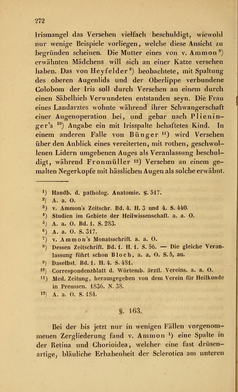 Irismangel das Versehen vielfach beschuldigt, wiewohl nur wenige Beispiele vorliegen, welche diese Ansicht zu begründen scheinen. Die Mutter eines von v. Ammon8) erwähnten Mädchens will sich an einer Katze versehen haben. Das von Heyfelder 9) beobachtete, mit Spaltung des oberen Augenlids und der Oberlippe verbundene Colobom der Iris soll durch Versehen an einem durch einen Säbelhieb Verwundeten entstanden seyn. Die Frau eines Landarztes wohnte während ihrer Schwangerschaft einer Augenoperation bei, und gebar nach Plienin- ger's 10) Angabe ein mit Irisspalte behaftetes Kind. In einem anderen Falle von Bünger il) wird Versehen über den Anblick eines vereiterten, mit rothen, geschwol- lenen Lidern umgebenen Auges als Veranlassung beschul- digt, während Fronmüller 12) Versehen an einem ge- malten Negerkopfe mit hässlichen Augen als solche erwähnt. 1) Handb. d. patholog. Anatomie. S. 517. 2) 4. a. 0. 3) v. Amnions Zeitschr. Bd. 4. H. 3 und 4. S. 440. *) Studien im Gebiete der Heilwissenschaft, a. a. 0. 5) A. a. 0. Bd. 1. S. 283. 6) A. a. 0. S.317. 7) v. Ammon's Monatsschrift, a. a. 0. 8) Dessen Zeitschrift. Bd. 1. H. i. S. 56. — Die gleiche Veran- lassung führt schon Bloch, a. a. 0. S.5, an. 9) Daselbst. Bd. 1. H. 4. S. 481. 10) Correspondenzblatt d. Würlemb. ärzll. Vereins, a. a. 0. u) Med. Zeitung, herausgegeben von dem Verein für Heilkunde in Preussen. 1836. N. 38. 12) A. a. 0. S. 484. §. 163. Bei der bis jetzt nur in wenigen Fällen vorgenom- menen Zergliederung fand v. Ammon l) eine Spalte in der Retina und Chorioidea, welcher eine fast drüsen- artige, bläuliche Erhabenheit der Sclerotica am unteren