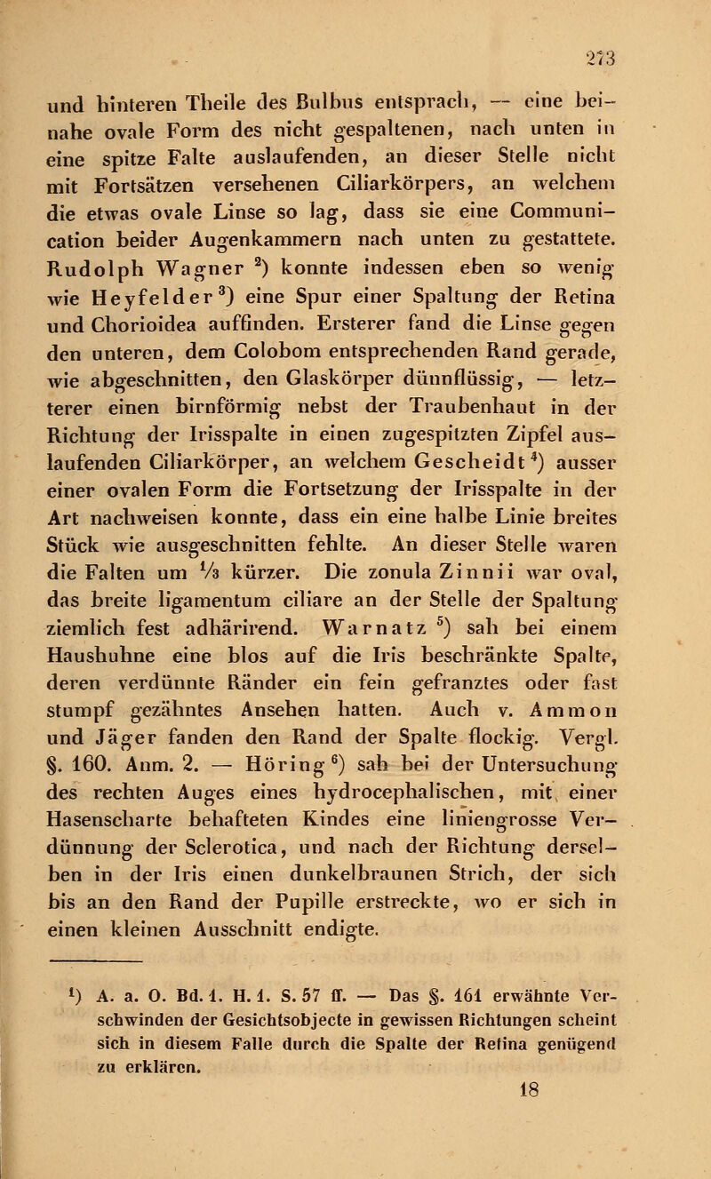 213 und hinteren Theile des Bulbus entsprach, — eine bei- nahe ovale Form des nicht gespaltenen, nach unten in eine spitze Falte auslaufenden, an dieser Stelle nicht mit Fortsätzen versehenen Ciliarkörpers, an welchem die etwas ovale Linse so lag, dass sie eine Communi- cation beider Augenkammern nach unten zu gestattete. Rudolph Wagner 2) konnte indessen eben so wenig wie Heyfelder3) eine Spur einer Spaltung der Retina und Chorioidea auffinden. Ersterer fand die Linse gegen den unteren, dem Colobom entsprechenden Rand gerade, wie abgeschnitten, den Glaskörper dünnflüssig, — letz- terer einen birnförmig nebst der Traubenhaut in der Richtung der Irisspalte in einen zugespitzten Zipfel aus- laufenden Ciliarkörper, an welchem Gescheidt4) ausser einer ovalen Form die Fortsetzung der Irisspalte in der Art nachweisen konnte, dass ein eine halbe Linie breites Stück wie ausgeschnitten fehlte. An dieser Stelle waren die Falten um Vs kürzer. Die zonula Zinnii war oval, das breite ligamentum ciliare an der Stelle der Spaltung- ziemlich fest adhärirend. Warnatz 5) sah bei einem Haushuhne eine blos auf die Iris beschränkte Spalte, deren verdünnte Ränder ein fein gefranztes oder fast stumpf gezähntes Ansehen hatten. Auch v. Ammon und Jäger fanden den Rand der Spalte flockig. Vergl. §. 160. Anm. 2. — Höring6) sah bei der Untersuchung des rechten Auges eines hydrocephalischen, mit einer Hasenscharte behafteten Kindes eine liniengrosse Ver- dünnung der Sclerotica, und nach der Richtung dersel- ben in der Iris einen dunkelbraunen Strich, der sich bis an den Rand der Pupille erstreckte, wo er sich in einen kleinen Ausschnitt endigte. *) A. a. 0. Bd. 4. H. 1. S. 57 ff. — Das $. 161 erwähnte Ver- schwinden der Gesichtsobjecte in gewissen Richtungen scheint sich in diesem Falle durch die Spalte der Retina genügend zu erklären. 18