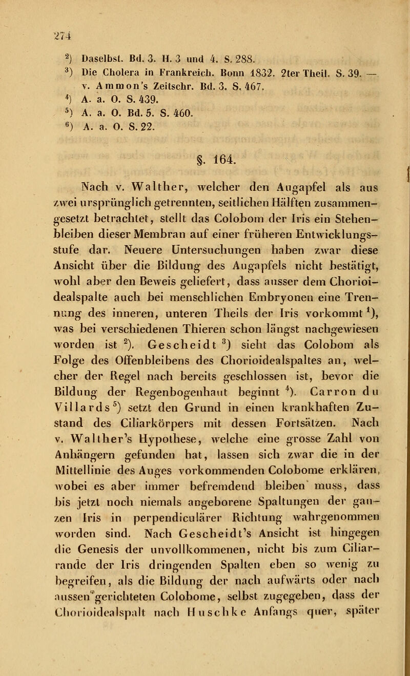 2) Daselbst. Bd. 3. H. 3 und 4. S. 288. 3) Die Cholera in Frankreich. Bonn 1832. 2ter TheiL S. 39. — v. Ammon's Zeitschr. Bd. 3. S. 467. *) A. a. O. S. 439. 5) A. a. O. Bd. 5. S. 460. 6) A. a. O. S. 22. S. 164. Nach v. Walther, welcher den Augapfel als aus zwei ursprünglich getrennten, seitlichen Hälften zusammen- gesetzt betrachtet, stellt das Colobom der Iris ein Stehen- bleiben dieser Membran auf einer früheren Entwicklungs- stufe dar. Neuere Untersuchungen haben zwar diese Ansicht über die Bildung des Augapfels nicht bestätigt, wohl aber den Beweis geliefert, dass ausser dem Chorioi- dealspalte auch bei menschlichen Embryonen eine Tren- nung des inneren, unteren Theils der Iris vorkommt *), was bei verschiedenen Thieren schon längst nachgewiesen worden ist 2). Gescheidt 3) sieht das Colobom als Folge des Offenbleibens des Chorioidealspaltes an, wel- cher der Regel nach bereits geschlossen ist, bevor die Bildung der Regenbogenhaut beginnt 4). Carron du Villards5) setzt den Grund in einen krankhaften Zu- stand des Ciliarkörpers mit dessen Fortsätzen. Nach v. Walther's Hypothese, welche eine grosse Zahl von Anhängern gefunden hat, lassen sich zwar die in der Mittellinie des Auges vorkommenden Colobome erklären, wobei es aber immer befremdend bleiben muss, dass bis jetzt noch niemals angeborene Spaltungen der gan- zen Iris in perpendiculärer Richtung wahrgenommen worden sind. Nach Gescheid t's Ansicht ist hingegen die Genesis der unvollkommenen, nicht bis zum Ciliar- rande der Iris dringenden Spalten eben so wenig zu begreifen, als die Bildung der nach aufwärts oder nach aussen'gerichteten Colobome, selbst zugegeben, dass der Chorioidealspalt nach Huschke Anfangs quer, später