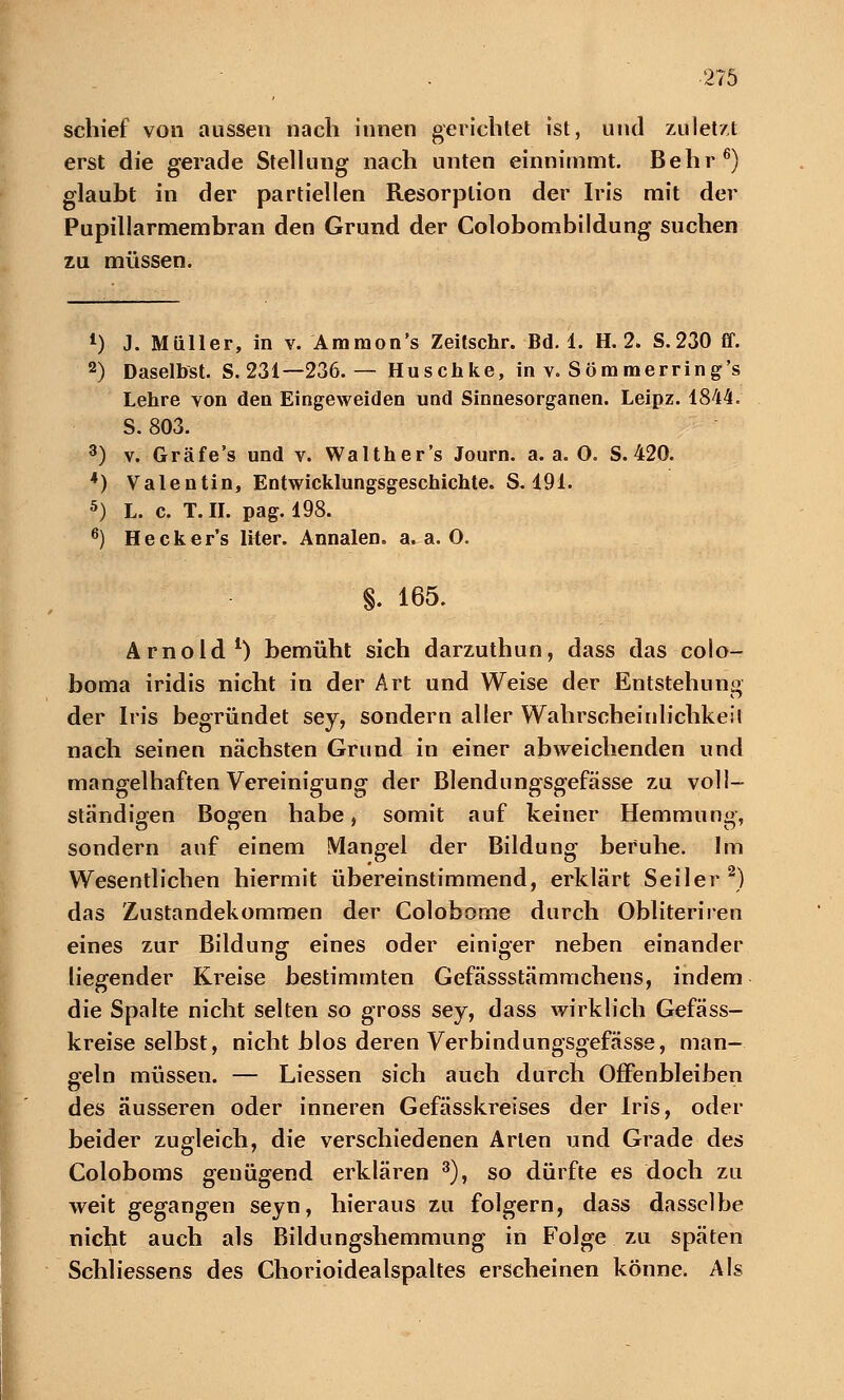 schief von aussen nach innen gerichtet ist, und zuletzt erst die gerade Stellung nach unten einnimmt. Behr6) glaubt in der partiellen Resorption der Iris mit der Pupillarmembran den Grund der Colobombildung suchen zu müssen. 1) J. Müller, in v. Amraon's Zeitschr. Bd. 1. H. 2. S.230 ff. 2) Daselbst. S. 231—236. — Huschke, in v. Söramerring's Lehre von den Eingeweiden und Sinnesorganen. Leipz. 1844. S. 803. 3) v. Gräfe's und v. Walther's Journ. a. a. O. S. 420. 4) Valentin, Entwicklungsgeschichte. S. 191. 5) L. c. T.II. pag. 198. 6) Hecker's liter. Annalen. a.a.O. '§. 165. Arnold1) bemüht sich darzuthun, dass das colo- boma iridis nicht in der Art und Weise der Entstehung der Iris begründet sey, sondern aller Wahrscheinlichkeit nach seinen nächsten Grund in einer abweichenden und mangelhaften Vereinigung der Blendungsgefässe zu voll- ständigen Bogen habe, somit auf keiner Hemmung, sondern auf einem Mangel der Bildung beruhe. Im Wesentlichen hiermit übereinstimmend, erklärt Seiler2) das Zustandekommen der Colobome durch Obliteriren eines zur Bildung eines oder einiger neben einander liegender Kreise bestimmten Gefässstämmchens, indem die Spalte nicht selten so gross sey, dass wirklich Gefäss- kreise selbst, nicht blos deren Verbindungsgefässe, man- geln müssen. — Liessen sich auch durch Offenbleiben des äusseren oder inneren Gefässkreises der Iris, oder beider zugleich, die verschiedenen Arten und Grade des Coloboms genügend erklären 3), so dürfte es doch zu weit gegangen seyn, hieraus zu folgern, dass dasselbe nicht auch als Bildungshemmung in Folge zu späten Schliessens des Chorioidealspaltes erscheinen könne. Als