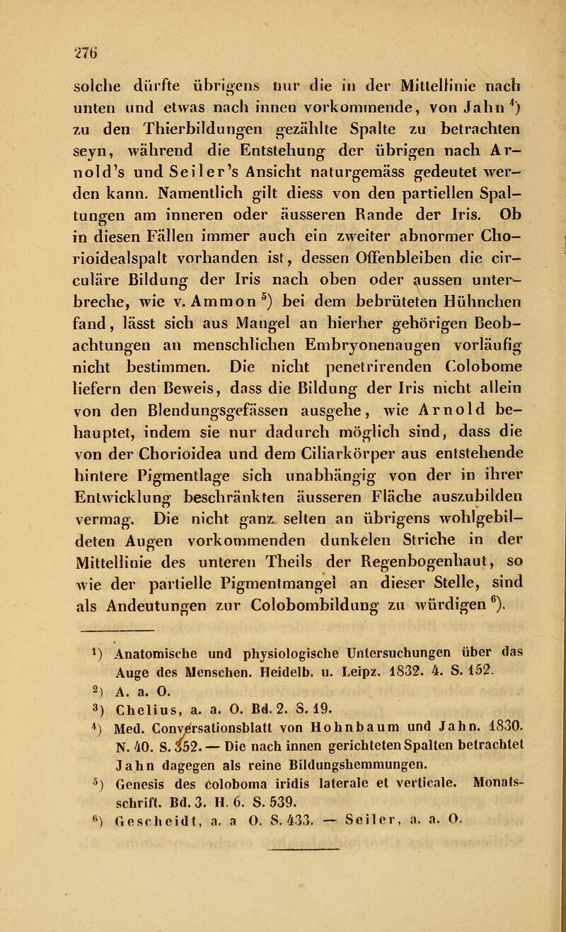 solche dürfte übrigens nur die in der Mittellinie nach unten und etwas nach innen vorkommende, von Jahn4) zu den Thierbildüngen gezählte Spalte zu betrachten seyn, während die Entstehung der übrigen nach Ar- nold's und Seiler's Ansicht naturgemäss gedeutet wer- den kann. Namentlich gilt diess von den partiellen Spal- tungen am inneren oder äusseren Rande der Iris. Ob in diesen Fällen immer auch ein zweiter abnormer Cho- rioidealspalt vorhanden ist, dessen Offenbleiben die cir- culäre Bildung der Iris nach oben oder aussen unter- breche, wie v. Amnion5) bei dem bebrüteten Hühnchen fand, lässt sich aus Mangel an hierher gehörigen Beob- achtungen an menschlichen Embryonenaugen vorläufig nicht bestimmen. Die nicht penetrirenden Colobome liefern den Beweis, dass die Bildung der Iris nicht allein von den Blendungsgefässen ausgehe, wie Arnold be- hauptet, indem sie nur dadurch möglich sind, dass die von der Chorioidea und dem Ciliarkörper aus entstehende hintere Pigmentlage sich unabhängig von der in ihrer Entwicklung beschränkten äusseren Fläche auszubilden vermag. Die nicht ganz selten an übrigens wohlgebil- deten Augen vorkommenden dunkelen Striche in der Mittellinie des unteren Theils der Regenbogenhaut, so wie der partielle Pigmentmangel an dieser Stelle, sind als Andeutungen zur Colobombildung zu würdigen 6). 1) Anatomische und physiologische Untersuchungen über das Auge des Menschen. Heidelb. u. Leipz. 1832. 4. S. 152. 2) A. a. 0. 3) Chelius, a. a. 0. Bd. 2. S. 19. 4) Med. Conversationsblatt von Hohnbaum und Jahn. 1830. N. 40. S. 352. — Die nach innen gerichteten Spalten betrachtet Jahn dagegen als reine Bildungshemmungen. 5) Genesis des coloboma iridis laterale et verticale. Monals- schrift. Bd. 3. H. 6. S. 539. fi) Gescheidt, a. a O. S. 433. — Seiler, a. a. O.