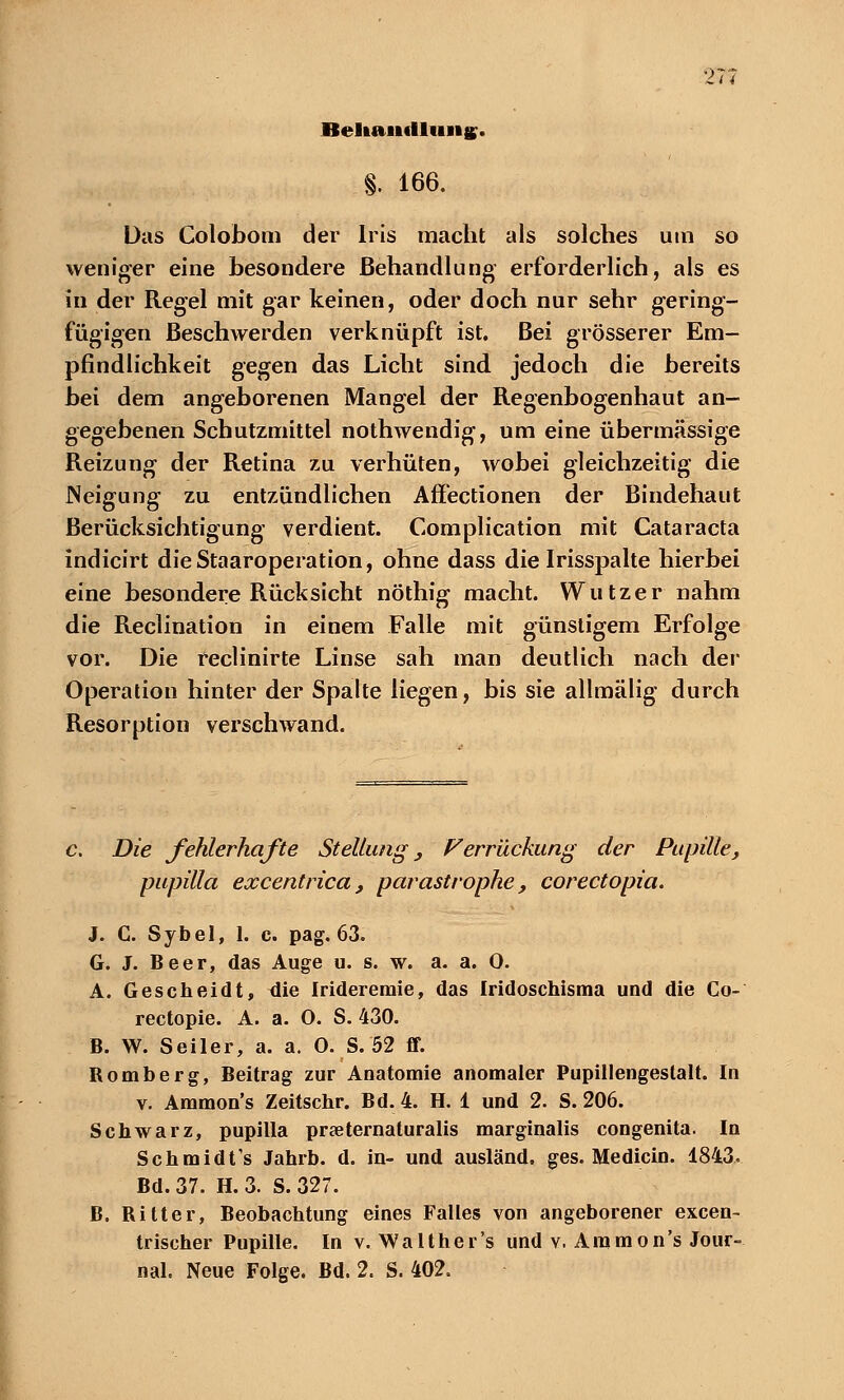 Behandlung. §. 166. Das Colobom der Iris macht als solches um so weniger eine besondere Behandlung' erforderlich, als es in der Regel mit gar keinen, oder doch nur sehr gering- fügigen Beschwerden verknüpft ist. Bei grösserer Em- pfindlichkeit gegen das Licht sind jedoch die bereits bei dem angeborenen Mangel der Regenbogenhaut an- gegebenen Schutzmittel nothwendig, um eine übermässige Reizung der Retina zu verhüten, wobei gleichzeitig die Neigung zu entzündlichen Affectionen der Bindehaut Berücksichtigung verdient. Complication mit Cataracta indicirt dieStaaroperation, ohne dass die Irisspalte hierbei eine besondere Rücksicht nöthig macht. Wutzer nahm die Reclination in einem Falle mit günstigem Erfolge vor. Die reclinirte Linse sah man deutlich nach der Operation hinter der Spalte liegen, bis sie allmälig durch Resorption verschwand. Die fehlerhafte Stellung, Ferruckung der Pupille, pupilla excentrica, parastrophe, corectopia. J. C. Sybel, 1. c. pag. 63. G. J. Beer, das Auge u. s. w. a. a. 0. A. Gescheidt, die Irideremie, das Iridoschisma und die Co- rectopie. A. a. 0. S. 430. B. W. Seiler, a. a. 0. S. 52 ff. Bomberg, Beitrag zur Anatomie anomaler Pupillengestalt. In v. Ammon's Zeitschr. Bd. 4. H. 1 und 2. S. 206. Schwarz, pupilla praeternaturalis marginalis congenita. In Schmidt's Jahrb. d. in- und ausländ, ges. Medicin. 1843. Bd. 37. H. 3. S. 327. B. Bitter, Beobachtung eines Falles von angeborener excen- trischer Pupille. In v. Walt her's und v. Ammon's Jour- nal. Neue Folge. Bd. 2. S. 402.