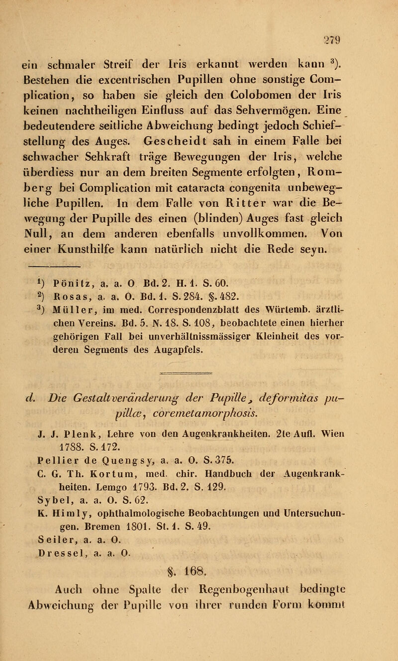 ein schmaler Streif der Iris erkannt werden kann 3). Bestehen die excentrischen Pupillen ohne sonstige Com- plication, so haben sie gleich den Colobomen der Iris keinen nachtheiligen Einfluss auf das Sehvermögen. Eine bedeutendere seitliche Abweichung bedingt jedoch Schief- stellung des Auges. Gescheidt sah in einem Falle bei schwacher Sehkraft träge Bewegungen der Iris, welche überdiess nur an dem breiten Segmente erfolgten, Rom- berg bei Complication mit Cataracta congenita unbeweg- liche Pupillen. In dem Falle von Ritter war die Be- wegung der Pupille des einen (blinden) Auges fast gleich Null, an dem anderen ebenfalls unvollkommen. Von einer Kunsthilfe kann natürlich nicht die Rede seyn. *) Pönitz, a. a. 0 Bd. 2. H. 1. S. 60. 2) Rosas, a. a. 0. Bd. 1. S.284. §.482. 3) Müller, im med. Correspondenzblatt des Würtemb. ärztli- chen Vereins. Bd. 5. N. 18. S. 108, beobachtete einen hierher gehörigen Fall bei unverhältnissmässiger Kleinheit des vor- deren Segments des Augapfels. d. Die Gestaltveränderung der Pupille, deformitas pu- pillce, coremetamorphosis. J. J. Plenk, Lehre von den Augenkrankheiten. 2le Aufl. Wien 1788. S. 172. Pellier de Quengsy, a. a. 0. S. 375. C. G. Th. Kor tum, med. chir. Handbuch der Augenkrank- heiten. Lemgo 1793. Bd. 2. S. 129. Sybel, a. a. O. S. 62. K. Himly, ophthalmologische Beobachtungen und Untersuchun- gen. Bremen 1801. St. 1. S. 49. Seiler, a. a. 0. Dies sei, a. a. 0. §. 168. Auch ohne Spalte der Regenbogenhaut bedingte Abweichung der Pupille von ihrer runden Form kommt