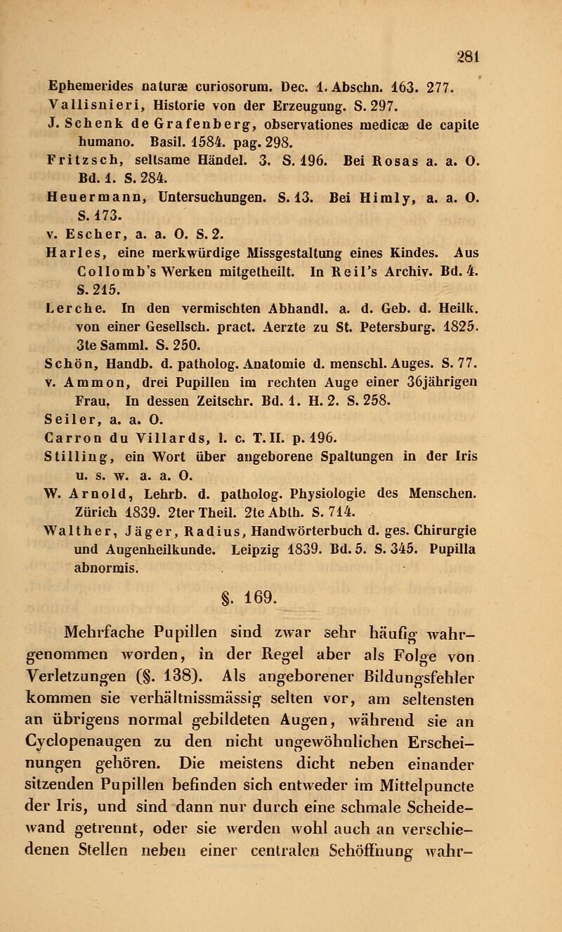 Ephemerides naturae curiosorum. üec. 1. Abschn. 163. 277. Vallisnieri, Historie von der Erzeugung. S. 297. J. Schenk deGrafenberg, observationes medicaB de capile humano. Basil. 1584. pag. 298. Fritzsch, seltsame Händel. 3. S. 196. Bei Rosas a. a. O. Bd. 1. S. 284. Heuermann, Untersuchungen. S. 13. Bei Himly, a. a. O. S. 173. v. Escher, a. a. 0. S. 2. Harles, eine merkwürdige Missgestaltung eines Kindes. Aus Collomb's Werken mitgetheilt. In Keil's Archiv. Bd. 4. S. 215. Lerche. In den vermischten Abhandl. a. d. Geb. d. Heilk. von einer Gesellsch. pract. Aerzte zu St. Petersburg. 1825. 3te Samml. S. 250. Schön, Handb. d. patholog. Anatomie d. menschl. Auges. S. 77. V. Ammon, drei Pupillen im rechten Auge einer 36jährigen Frau. In dessen Zeitschr. Bd. 1. H. 2. S. 258. Seiler, a. a. 0. Carron du Villards, 1. c. T.II. p. 196. Stilling, ein Wort über angeborene Spaltungen in der Iris u. s. w. a. a. 0. W. Arnold, Lehrb. d. patholog. Physiologie des Menschen. Zürich 1839. 2terTheil. 2teAbth. S. 714. Walt her, Jäger, Radius, Handwörterbuch d. ges. Chirurgie und Augenheilkunde. Leipzig 1839. Bd. 5. S. 345. Pupilla abnormis. §. 169. Mehrfache Pupillen sind zwar sehr häufig- wahr- genommen Avorden, in der Regel aber als Fol^e von Verletzungen (§. 138). Als angeborener Bildungsfehler kommen sie verhältnissmässig selten vor, am seltensten an übrigens normal gebildeten Augen, während sie an Cyclopenaugen zu den nicht ungewöhnlichen Erschei- nungen gehören. Die meistens dicht neben einander sitzenden Pupillen befinden sich entweder im Mittelpuncte der Iris, und sind dann nur durch eine schmale Scheide- wand getrennt, oder sie werden Avohl auch an verschie- denen Stellen neben einer centralen Sehöffnung wahr-