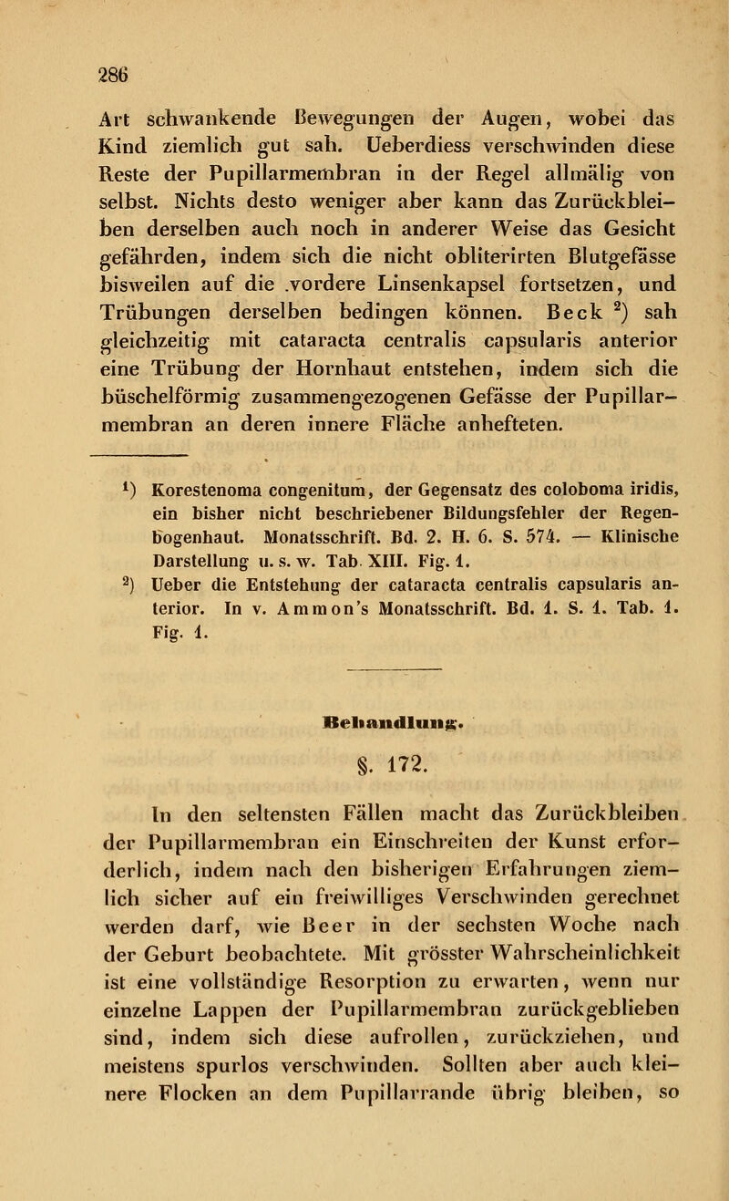 Art schwankende Bewegungen der Augen, wobei das Kind ziemlich gut sah. Ueberdiess verschwinden diese Reste der Pupillarmembran in der Regel allmälig von selbst. Nichts desto weniger aber kann das Zurückblei- ben derselben auch noch in anderer Weise das Gesicht gefährden, indem sich die nicht obliterirten Blutgefässe bisweilen auf die .vordere Linsenkapsel fortsetzen, und Trübungen derselben bedingen können. Beck 2) sah gleichzeitig mit Cataracta centralis capsularis anterior eine Trübung der Hornhaut entstehen, indem sich die büschelförmig zusammengezogenen Gefässe der Pupillar- membran an deren innere Fläche anhefteten. 1) Korestenoma congenitum, der Gegensatz des coloboma iridis, ein bisher nicht beschriebener Bildungsfehler der Regen- bogenhaut. Monatsschrift. Bd. 2. H. 6. S. 574. — Klinische Darstellung u. s. w. Tab XIII. Fig. 1. 2) Ueber die Entstehung der Cataracta centralis capsularis an- terior. In v. Ammon's Monatsschrift. Bd. 1. S. 1. Tab. 1. Fig. 1. Behandlung. §. 172. In den seltensten Fällen macht das Zurückbleiben der Pupillarmembran ein Einschreiten der Kunst erfor- derlich, indem nach den bisherigen Erfahrungen ziem- lich sicher auf ein freiwilliges Verschwinden gerechnet werden darf, wie Beer in der sechsten Woche nach der Geburt beobachtete. Mit grösster Wahrscheinlichkeit ist eine vollständige Resorption zu erwarten, wenn nur einzelne Lappen der Pupillarmembran zurückgeblieben sind, indem sich diese aufrollen, zurückziehen, und meistens spurlos verschwinden. Sollten aber auch klei- nere Flocken an dem Pupillarrande übrig bleiben, so