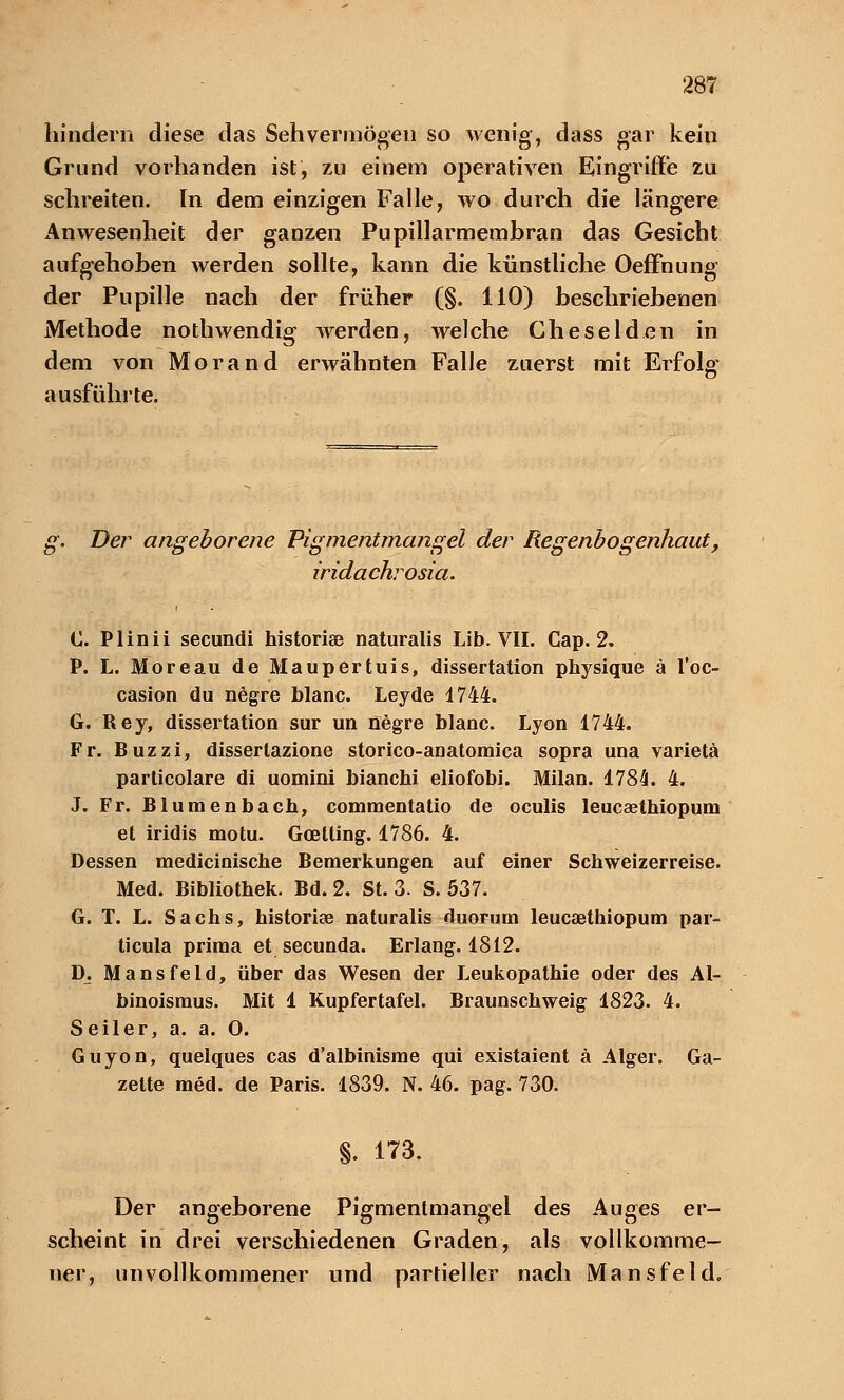 hindern diese das Sehvermögen so wenig-, dass gar kein Grund vorhanden ist, zu einem operativen Eingriffe zu schreiten. In dem einzigen Falle, wo durch die längere x^nWesenheit der ganzen Pupillarmembran das Gesicht aufgehoben werden sollte, kann die künstliche Oeffnung der Pupille nach der früher (§. 110) beschriebenen Methode nothwendig werden, welche Gheselden in dem von Morand erwähnten Falle zuerst mit Erfolg ausführte. g. Der angeborene Pigmentmangel der Regenbogenhaut, iridachrosia. C. Plinii secundi historise naturalis Lib. VII. Cap. 2. P. L. Moreau de Maupertuis, dissertation physique ä l'oc- casion du negre blanc. Leyde 4744. G. Rey, dissertation sur un negre blanc. Lyon 1744. Fr. Buzzi, dissertazione storico-aaatomica sopra una varietä particolare di uomini bianchi eliofobi. Milan. 1784. 4. J. Fr. Blumenbach, commentatio de oculis leucaethiopum et iridis motu. Goetting. 1786. 4. Dessen medicinische Bemerkungen auf einer Schweizerreise. Med. Bibliothek. Bd. 2. St. 3. S. 537. G. T. L. Sachs, historise naturalis duorum leucaethiopum par- ticula prima et secunda. Erlang. 1812. D. Mansfeld, über das Wesen der Leukopathie oder des Al- binoismus. Mit 1 Kupfertafel. Braunschweig 4823. 4. Seiler, a. a. 0. Guyon, quelques cas d'albinisme qui existaient ä Alger. Ga- zette med. de Paris. 1839. N. 46. pag. 730. §. 173. Der angeborene Pigmenlmangel des Auges er- scheint in drei verschiedenen Graden, als vollkomme- ner, unvollkommener und partieller nach Mansfeld.