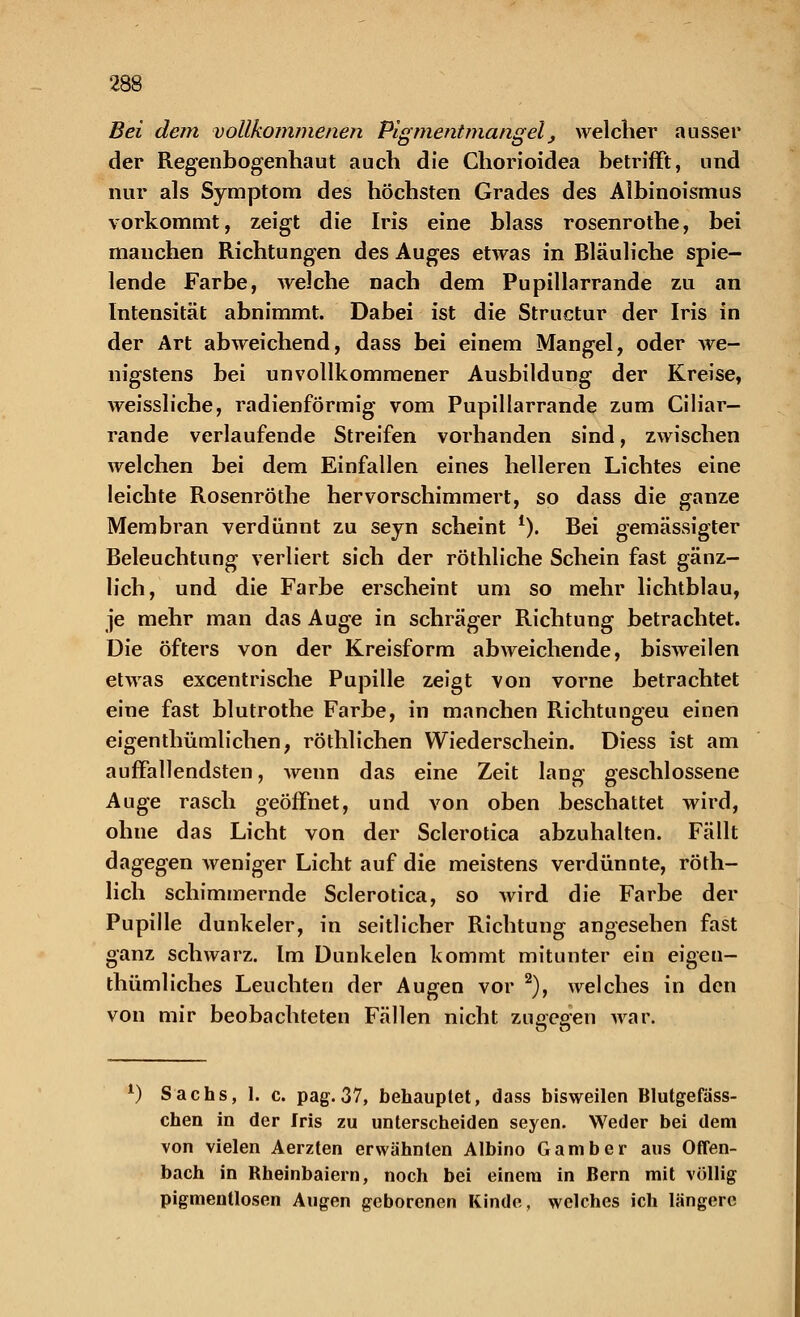 Bei dem vollkommenen Pigmentmangel, welcher ausser der Regenbogenhaut auch die Chorioidea betrifft, und nur als Symptom des höchsten Grades des Albinoismus vorkommt, zeigt die Iris eine blass rosenrothe, bei manchen Richtungen des Auges etwas in Bläuliche spie- lende Farbe, welche nach dem Pupillarrande zu an Intensität abnimmt. Dabei ist die Structur der Iris in der Art abweichend, dass bei einem Mangel, oder we- nigstens bei unvollkommener Ausbildung der Kreise, weissliche, radienförmig vom Pupillarrande zum Ciliar- rande verlaufende Streifen vorhanden sind, zwischen welchen bei dem Einfallen eines helleren Lichtes eine leichte Rosenrothe hervorschimmert, so dass die ganze Membran verdünnt zu seyn scheint *). Bei gemässigter Beleuchtung verliert sich der röthliche Schein fast gänz- lich, und die Farbe erscheint um so mehr lichtblau, je mehr man das Auge in schräger Richtung betrachtet. Die öfters von der Kreisform abweichende, bisweilen etwas excentrische Pupille zeigt von vorne betrachtet eine fast blutrothe Farbe, in manchen Richtungeu einen eigenthümlichen, röthlichen Wiederschein. Diess ist am auffallendsten, wenn das eine Zeit lang geschlossene Auge rasch geöffnet, und von oben beschattet wird, ohne das Licht von der Sclerotica abzuhalten. Fällt dagegen weniger Licht auf die meistens verdünnte, röth- lich schimmernde Sclerotica, so wird die Farbe der Pupille dunkeler, in seitlicher Richtung angesehen fast ganz schwarz. Im Dunkelen kommt mitunter ein eigeu- thümliches Leuchten der Augen vor 2), welches in den von mir beobachteten Fällen nicht zugegen war. l) Sachs, 1. c. pag. 37, behauptet, dass bisweilen Blutgefäss- chen in der Iris zu unterscheiden seyen. Weder bei dem von vielen Aerzten erwähnten Albino Gamber aus Offen- bach in Rheinbaiern, noch bei einem in Bern mit völlig pigmentlosen Augen geborenen Kinde, welches ich längere