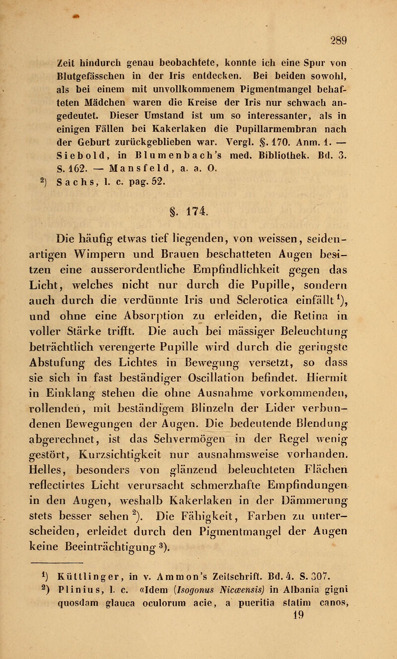 Zeit hindurch genau beobachtete, konnte ich eine Spur von Blutgefässchen in der Iris entdecken. Bei beiden sowohl, als bei einem mit unvollkommenem Pigmentmangel behaf- teten Mädchen waren die Kreise der Iris nur schwach an- gedeutet. Dieser Umstand ist um so interessanter, als in einigen Fällen bei Kakerlaken die Pupillarmembran nach der Geburt zurückgeblieben war. Vergl. §. 170. Anm. 1. — Siebold, in Blumenbach's med. Bibliothek. Bd. 3. S. 162. — Mansfeld, a. a. 0. 2) S achs, 1. c. pag. 52. §. 174. Die häufig etwas tief liegenden, von weissen, seiden- artigen Wimpern und Brauen beschatteten Augen besi- tzen eine ausserordentliche Empfindlichkeit gegen das Licht, welches nicht nur durch die Pupille, sondern auch durch die verdünnte Iris und Sclerotica einfällt*), und ohne eine Absorption zu erleiden, die Retina in voller Stärke trifft. Die auch bei massiger Beleuchtung beträchtlich verengerte Pupille wird durch die geringste Abstufung des Lichtes in Bewegung versetzt, so dass sie sich in fast beständiger Oscillation befindet. Hiermit in Einklang stehen die ohne Ausnahme vorkommenden, rollenden, mit beständigem Blinzeln der Lider verbun- denen BeAvegungen der Augen. Die bedeutende Blendung abgerechnet, ist das Sehvermögen in der Regel wenig gestört, Kurzsichtigkeit nur ausnahmsweise vorhanden. Helles, besonders von glänzend beleuchteten Flächen reflectirtes Licht verursacht schmerzhafte Empfindungen in den Augen, weshalb Kakerlaken in der Dämmerung stets besser sehen2). Die Fähigkeit, Farben zu unter- scheiden, erleidet durch den Pigmentmangel der Augen keine Beeinträchtigung 3). 4) Küttlinger, in v. Ammon's Zeilschrift. Bd. 4. S. 307. 2) Plinius, 1. c. «Idem [Isogonus Nicceensis) in Albania gigni quosdam glauca oculorum acie, a pueritia statin) canos, 19