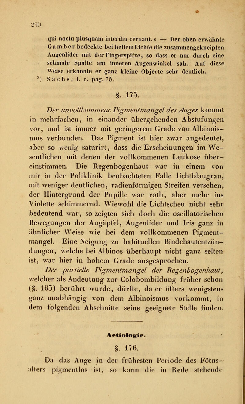 qui noctu plusquam interdiu cernant.» — Der oben erwähnte Gamber bedeckte bei hellem Lichte die zusammengekneipten Augenlider mit der Fingerspitze, so dass er nur durch eine schmale Spalte am inneren Augenwinkel sah. Auf diese Weise erkannte er ganz kleine Objecte sehr deutlich. 3) S a c h s , 1. c. pag. 75. S. 175. Der unvollkommene Pigment mang el des Auges kommt in mehrfachen, in einander übergehenden Abstufungen vor, und ist immer mit geringerem Grade von Albinois- mus verbunden. Das Pigment ist hier zwar angedeutet, aber so Avenig saturirt, dass die Erscheinungen im We- sentlichen mit denen der vollkommenen Leukose über- einstimmen. Die Regenbogenhaut war in einem von mir in der Poliklinik beobachteten Falle lichtblaugrau, mit weniger deutlichen, radienförmigen Streifen versehen, der Hintergrund der Pupille war roth, aber mehr ins Violette schimmernd. Wiewohl die Lichtscheu nicht sehr bedeutend war, so zeigten sich doch die oscillatorischen ßeAvegungen der Augapfel, Augenlider und Iris ganz in ähnlicher Weise wie bei dem vollkommenen PiVment- o mangel. Eine Neigung zu habituellen Bindehautentzün- dungen, welche bei Albinos überhaupt nicht ganz selten ist, war hier in hohem Grade ausgesprochen. Der partielle Pigmentmangel der Regenbogenhaut, welcher als Andeutung zur Colobombildung früher schon (§. 165) berührt wurde, dürfte, da er öfters wenigstens ganz unabhängig von dem Albinoismus vorkommt, in dem folgenden Abschnitte seine geeignete Stelle finden. Ätiologie. §. 176. Da das Auge in der frühesten Periode des Fötus- alters pigmentlos ist, so kann die in Rede stehende