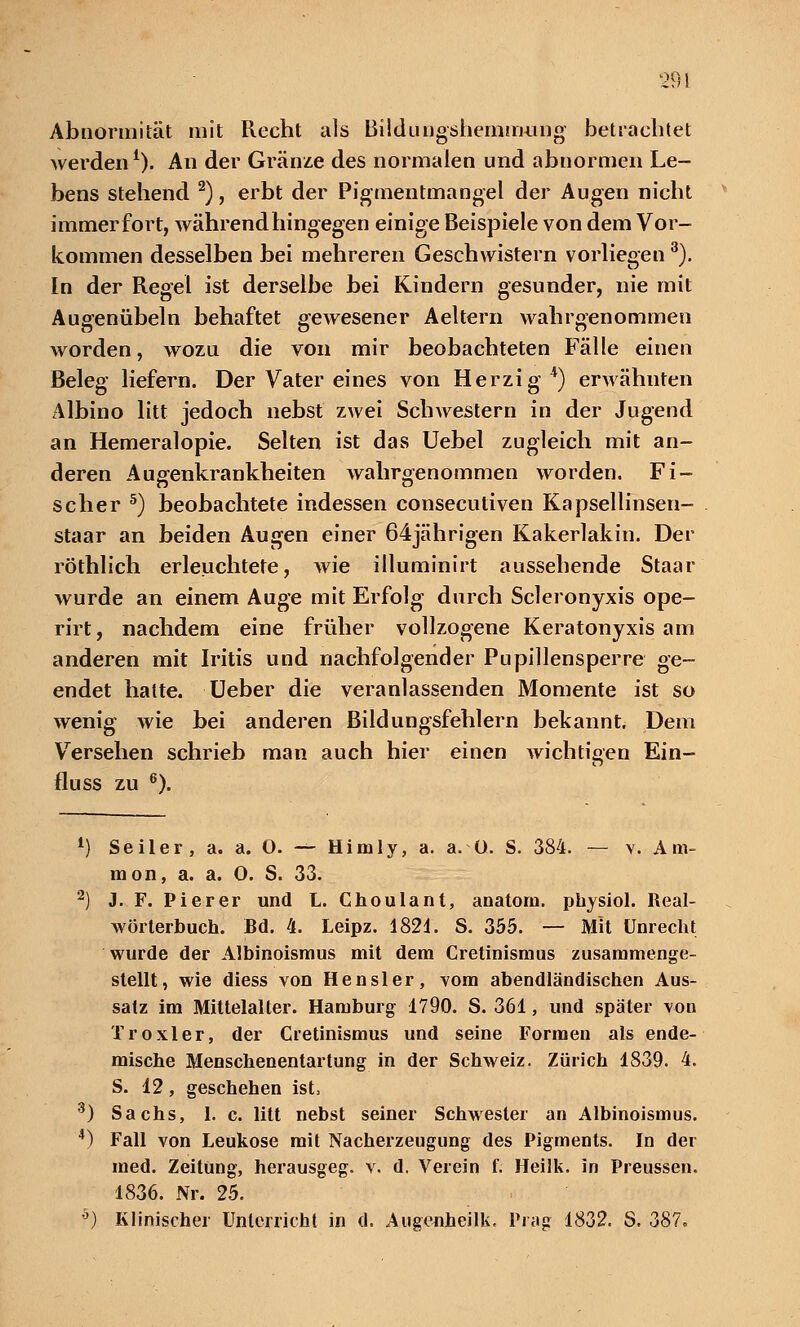 Abnormität mit Recht als Bilduugshemmung betrachtet werden1). An der Gränze des normalen und abnormen Le- bens stehend 2), erbt der Pigmentmangel der Augen nicht immerfort, während hingegen einige Beispiele von dem Vor- kommen desselben bei mehreren Geschwistern vorliegen3). In der Regel ist derselbe bei Kindern gesunder, nie mit Augenübeln behaftet gewesener Aeitern wahrgenommen worden, wozu die von mir beobachteten Fälle einen Beleg liefern. Der Vater eines von Herzig4) erwähnten Albino litt jedoch nebst zwei Schwestern in der Jugend an Hemeralopie. Selten ist das Uebel zugleich mit an- deren Augenkrankheiten wahrgenommen worden. Fi- scher 5) beobachtete indessen consecutiven Kapsellinsen- staar an beiden Augen einer 64jährigen Kakerlakin. Der röthlich erleuchtete, wie illuminirt aussehende Staar wurde an einem Auge mit Erfolg durch Scleronyxis ope- rirt, nachdem eine früher vollzogene Keratonyxis am anderen mit Iritis und nachfolgender Pupillensperre ge- endet hatte. Ueber die veranlassenden Momente ist so wenig wie bei anderen Bildungsfehlern bekannt. Dem Versehen schrieb man auch hier einen wichtigen Ein- fluss zu 6). 1) Seiler, a. a. O. — Himly, a. a. Ü. S. 384. — v. Am- nion, a. a. O. S. 33. 2) J. F. Pierer und L. Choulant, anatorn. physiol. Real- wörterbuch. Bd. 4. Leipz. 1821. S. 355. — Mit Unrecht wurde der Albinoismus mit dem Cretinismus zusammenge- stellt, wie diess von Hensler, vom abendländischen Aus- satz im Mittelalter. Hamburg 1790. S. 361, und später von T roxi er, der Cretinismus und seine Formen als ende- mische Menschenentartung in der Schweiz. Zürich 1839. 4. S. 12, geschehen ist, 3) Sachs, 1. c. litt nebst seiner Schwester an Albinoismus. '*) Fall von Leukose mit Nacherzeugung des Pigments. In der med. Zeitung, herausgeg. v. d. Verein f. Heilk. in Preussen. 1836. Nr. 25. b) Klinischer Unterricht in d. Augenheilk, Prag 1832. S, 387.