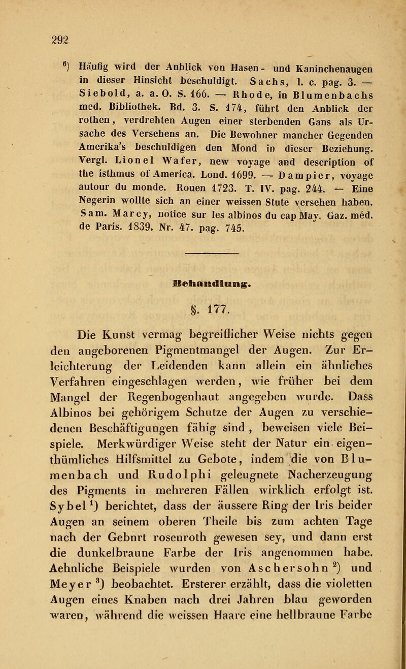 6) Häufig wird der Anblick von Hasen- und Kaninchenaugen in dieser Hinsicht beschuldigt. Sachs, 1. c. pag. 3. — Siebold, a. a. 0. S. 166. — Rhode, in Blumenbachs med. Bibliothek. Bd. 3. S. 174, führt den Anblick der rolhen, verdrehten Augen einer sterbenden Gans als Ur- sache des Versehens an. Die Bewohner mancher Gegenden Amerika's beschuldigen den Mond in dieser Beziehung. Vergl. Lionel Wafer, new voyage and description of the isthmus of America. Lond. 1699. — Dampier, voyage aulour du monde. Rouen 1723. T. IV. pag. 244. — Eine Negerin wollte sich an einer weissen Stute versehen haben. Sam. Marcy, nolice sur les albinos du cap May. Gaz. med. de Paris. 1839. Nr. 47. pag. 745. ESehandlung. §. 177. Die Kunst vermag begreiflicher Weise nichts gegen den angeborenen Pigmentmangel der Augen. Zur Er- leichterung der Leidenden kann allein ein ähnliches Verfahren eingeschlagen werden, wie früher bei dem Mangel der Regenbogenhaut angegeben vrurde. Dass Albinos bei gehörigem Schutze der Augen zu verschie- denen Beschäftigungen fähig sind , beweisen viele Bei- spiele. Merkwürdigerweise steht der Natur ein eigen- thümliches Hilfsmittel zu Gebote, indem die von B1 u- menbach und Rudolphi geleugnete Nacherzeugung des Pigments in mehreren Fällen wirklich erfolgt ist. Sybel1) berichtet, dass der äussere Ring der Iris beider Augen an seinem oberen Theile bis zum achten Tage nach der Gebnrt rosenroth gewesen sey, und dann erst die dunkelbraune Farbe der Iris angenommen habe. Aehnliche Beispiele wurden von Aschersohn2) und Meyer3) beobachtet. Ersterer erzählt, dass die violetten Augen eines Knaben nach drei Jahren blau geworden waren, während die weissen Haare eine hellbraune Farbe