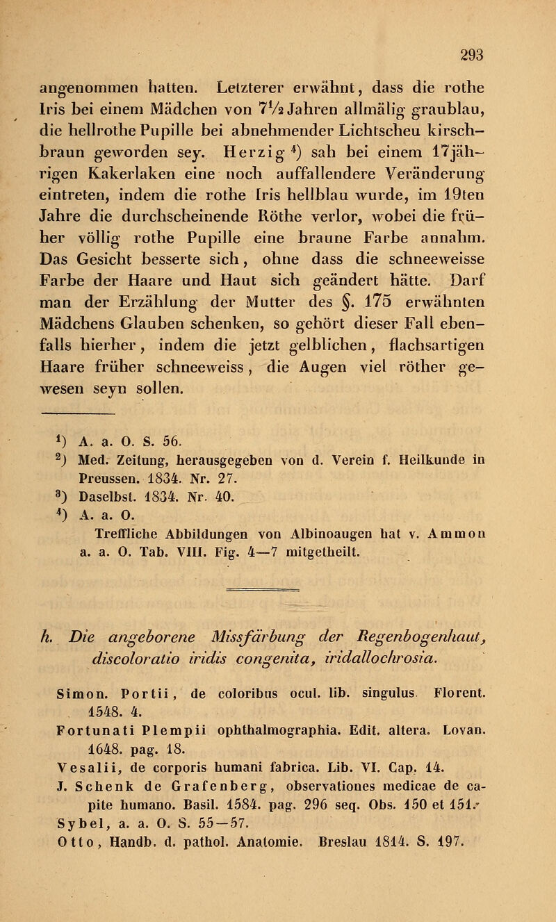 angenommen hatten. Letzterer erwähnt, dass die rothe Iris bei einem Mädchen von 7Va Jahren allmälig graublau, die hellrothe Pupille bei abnehmender Lichtscheu kirsch- braun geworden sey.. Herzig4) sah bei einem 17jäh- rigen Kakerlaken eine noch auffallendere Veränderung eintreten, indem die rothe Iris hellblau wurde, im 19ten Jahre die durchscheinende Röthe verlor, wobei die frü- her völlig rothe Pupille eine braune Farbe annahm. Das Gesicht besserte sich, ohne dass die schneeweisse Farbe der Haare und Haut sich geändert hätte. Darf man der Erzählung der Mutter des §. 175 erwähnten Mädchens Glauben schenken, so gehört dieser Fall eben- falls hierher, indem die jetzt gelblichen, flachsartigen Haare früher schneeweiss, die Augen viel röther ge- wesen seyn sollen. *) A. a. 0. S. 56. 2) Med. Zeitung, herausgegeben von d. Verein f. Heilkunde in Preussen. 1834. Nr. 27. 8) Daselbst. 1834. Nr. 40. 4) A. a. 0. Treffliche Abbildungen von Albinoaugen hat v. Amnion a. a. 0. Tab. VIII. Fig. 4—7 mitgetheilt. h. Die angeborene Missfärbung der Regenbogenhaut, discoloratio iridis congenita, iridallochrosia. Simon. Portii, de coloribus ocul. lib. singulus Florent. 1548. 4. Fortunati Plempii ophthalmographia. Edit. altera. Lovan. 1648. pag. 18. Vesalii, de corporis humani fabrica. Lib. VI. Cap. 14. J. Schenk de Grafenberg, observationes medicae de ca- pite humano. Basil. 1584. pag. 296 seq. Obs. 150 et 151.* Sybel, a. a. 0. S. 55—57. Otto, Handb. d. pathol. Anatomie. Breslau 1814. S. 197.