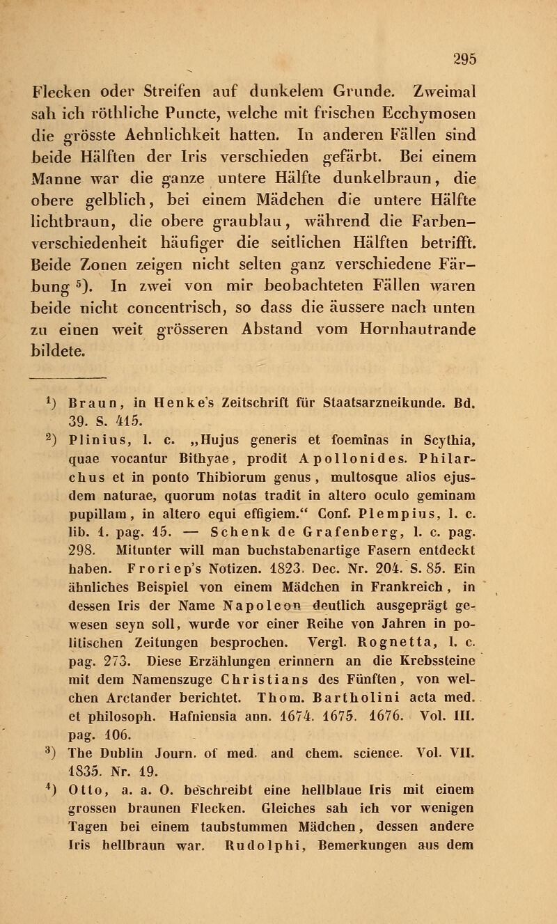 Flecken oder Streifen auf dunkelem Grunde. Zweimal sah ich röthliche Puncte, welche mit frischen Ecchymosen die o-rösste Aehnlichkeit hatten. In anderen Fällen sind heide Hälften der Iris verschieden gefärbt. Bei einem Manne war die ganze untere Hälfte dunkelbraun, die obere gelblich, bei einem Mädchen die untere Hälfte lichtbraun, die obere graublau, während die Farben- verschiedenheit häufiger die seitlichen Hälften betrifft. CT Beide Zonen zeigen nicht selten ganz verschiedene Fär- bung 5). In zwei von mir beobachteten Fällen waren beide nicht concentrisch, so dass die äussere nach unten zu einen weit grösseren Abstand vom Hornhautrande bildete. *) Braun, in Henke's Zeitschrift für Staatsarzneikunde. Bd. 39. S. 415. 2) Plinius, 1. c. „Hujus generis et foeminas in Scythia, quae vocantur Bithyae, prodit Apollonides. Philar- chus et in ponto Thibiorum genus, multosque alios ejus- dem naturae, quorum notas tradit in altero oculo geminam pupillam, in altero equi effigiem. Conf. Plempius, 1. c. lib. 1. pag. 15. — Schenk de Grafenberg, 1. c. pag. 298. Mitunter will man buchstabenartige Fasern entdeckt haben. Froriep's Notizen. 1823. Dec. Nr. 204. S. 85. Ein ähnliches Beispiel von einem Mädchen in Frankreich, in dessen Iris der Name Napoleon deutlich ausgeprägt ge- wesen seyn soll, wurde vor einer Reihe von Jahren in po- litischen Zeitungen besprochen. Vergl. Rognetta, 1. c. pag. 273. Diese Erzählungen erinnern an die Krebssteine mit dem Namenszuge Christians des Fünften, von wel- chen Arctander berichtet. Thom. Bartholini acta med. et philosoph. Hafniensia ann. 1674. 1675. 1676. Vol. 1H. pag. 106. 3) The Dublin Journ. of med. and ehem. science. Vol. VII. 1835. Nr. 19. A) Otto, a. a. 0. beschreibt eine hellblaue Iris mit einem grossen braunen Flecken. Gleiches sah ieh vor wenigen Tagen bei einem taubstummen Mädchen, dessen andere Iris hellbraun war. Rudolphi, Bemerkungen aus dem