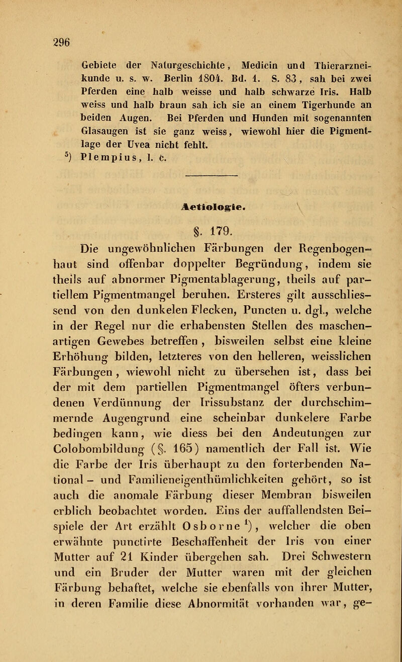 Gebiete der Naturgeschichte, Medicin und Thierarznei- kunde u. s. w. Berlin 1804. Bd. 1. S. 83, sah bei zwei Pferden eine halb weisse und halb schwarze Iris. Halb weiss und halb braun sah ich sie an einem Tigerhunde an beiden Augen. Bei Pferden und Hunden mit sogenannten Glasaugen ist sie ganz weiss, wiewohl hier die Pigment- lage der Uvea nicht fehlt. Plempius, 1. c. Aetiologie. §. 179. Die ungewöhnlichen Färbungen der Regenbogen- haut sind offenbar doppelter Begründung, indem sie theils auf abnormer Pigmentablagerung, theils auf par- tiellem Pigmentmangel beruhen. Ersteres gilt ausschlies- send von den dunkelen Flecken, Puncten u. dgi, welche in der Regel nur die erhabensten Stellen des maschen- artigen Gewebes betreffen , bisweilen selbst eine kleine Erhöhung bilden, letzteres von den helleren, weisslichen Färbungen , wiewohl nicht zu übersehen ist, dass bei der mit dem partiellen Pigmentmangel öfters verbun- denen Verdünnung der Irissubstanz der durchschim- mernde Auoengrund eine scheinbar dunkelere Farbe bedingen kann, wie diess bei den Andeutungen zur Colobombildung (§. 165) namentlich der Fall ist. Wie die Farbe der Iris überhaupt zu den forterbenden Na- tional - und Familieneigenthümlichkeiten gehört, so ist auch die anomale Färbung dieser Membran bisweilen erblich beobachtet worden. Eins der auffallendsten Bei- spiele der Art erzählt Osborne1), welcher die oben erwähnte punetirte Beschaffenheit der Iris von einer Mutter auf 21 Kinder übergehen sah. Drei Schwestern und ein Bruder der Mutter waren mit der gleichen Färbung behaftet, welche sie ebenfalls von ihrer Mutter, in deren Familie diese Abnormität vorhanden war, ge-