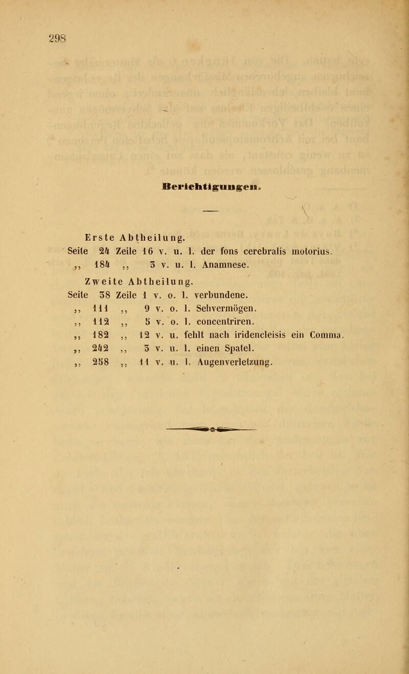 Berichtigungen» Erste Abtheilung. Seite 24 Zeile 16 v. u. 1. der fons cerebralis motorius. ,, 184 ,, 3 v. u. 1. Anamnese. Zweite Abtheilung. Seite 38 Zeile 1 v. o. 1. verbundene. ,, 111 , 9 v. 0. 1. Sehvermögen. ,, 112 , b V. 0. 1. concentriren. „ 182 , 12 v. u. fehlt nach iridencleisis ein Comnia ,, 242 5 v. u. 1. einen Spatel.