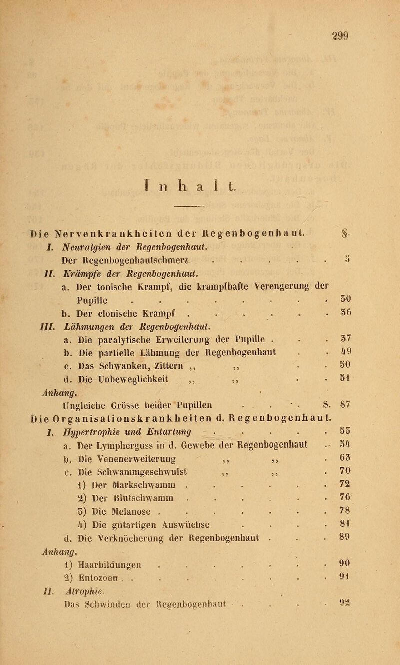 Inhalt. Die Nervenkrankheiten der Regenbogenhaut. §. I. Neuralgien der Regenbogenhaut. Der Regenbogenhautschmerz ..... S IL Krämpfe der Regenbogenhaut. a. Der tonische Krampf, die krampfhafte Verengerung der Pupille 30 b. Der clonische Krampf ...... 36 III. Lähmungen der Regenbogenhaut. a. Die paralytische Erweiterung der Pupille . . .37 b. Die partielle Lähmung der Regenbogenhaut . . 49 c. Das Schwanken, Zittern ,, „ • .80 d. Die Unbeweglichkeit ,, ,, • .81 Anhang. Ungleiche Grösse beider Pupillen . . S. 87 Die Organisationskrankheiten d. Regenbogenhaut. I. Hypertrophie und Entartung - . . . . .85 a. Der Lympherguss in d. Gewebe der Regenbogenhaut .- bk b. Die VenenerWeiterung ,, ,, .63 c. Die Schwammgeschwulst ,, ,, .70 1) Der Markschwamm . . . . . . 72 2) Der Blutschwamm ...... 76 5) Die Melanose 78 f|) Die gutartigen Auswüchse . . . .81 d. Die Verknöcherung der Regenbogenhaut . . .89 Anhang. 1) Haarbildungen ....... 90 2) Entozoen , . .... 91 IL Atrophie. Das Schwinden der Regenbogenhaut ■ . ■ 92