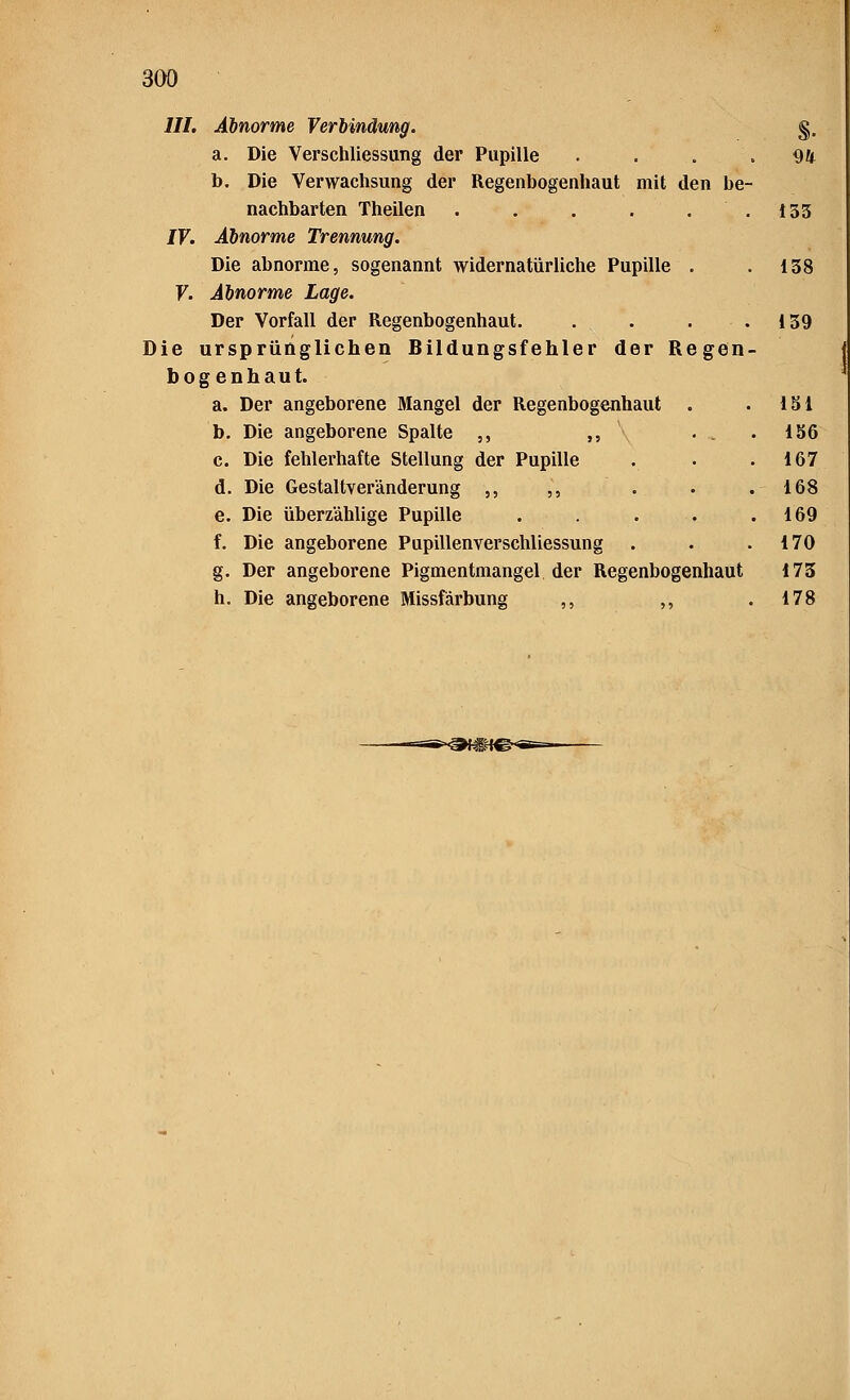 III. Abnorme Verbindung. §. a. Die Verschliessung der Pupille .... 94 b. Die Verwachsung der Regenbogenhaut mit den be- nachbarten Theilen . . . . 153 IV. Abnorme Trennung. Die abnorme, sogenannt widernatürliche Pupille . .138 V. Abnorme Lage. Der Vorfall der Regenbogenhaut. . . . .139 Die ursprünglichen Bildungsfehler der Regen- bogenhaut. a. Der angeborene Mangel der Regenbogenhaut . . 151 b. Die angeborene Spalte ,, ,, . . .136 c. Die fehlerhafte Stellung der Pupille . . .167 d. Die Gestaltveränderung ,, ,, . . .168 e. Die überzählige Pupille . . . . .169 f. Die angeborene Pupillenverschliessung . . .170 g. Der angeborene Pigmentmangel der Regenbogenhaut 173 h. Die angeborene Missfärbung ,, ,, .178