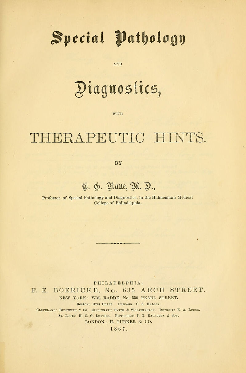 Spccxa AND Diaaiio5iic0, THEEAPEUTIC HII^TS, BY , %. p., Professor of Special Pathology and Diagnostics, in the Hahnemann Medical College of Philadelphia. PHILADELPHIA: F. E. BOERICKE, No. 635 ARCH STREET, NEW TOKK: WM. RADDE, No. 550 PEARL STREET. Boston: Otis Clapp. CHicAao: C. S. Halsey. Cleveland: Beckwith & Co. Cincinnati: Smith & Worthington. Detroit: E. A. Lodge. St. Louis: H. C. G. Lutties. Pittsburg: I. G. Backofen &, Son. LONDON: H. TURNER & CO. 1867.
