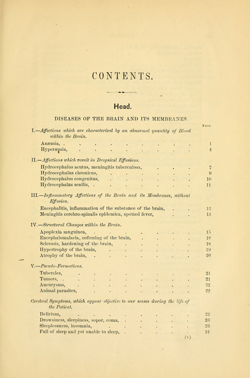 CONTENTS. Head. DISEASES OF THE BRAIN AND ITS MEMBRANES. PACtK. I.—Affections wMcJi are characterized hy an abnormal quantity of Blood witJiin the Brain. Ansemia, ......... 1 Hypersemia, ........ 4 II.—Affections which result in Dropsical Effusions. Hydrocephalus acutus, meningitis tuberculosa, ... 7 Hydrocephalus chronicus, ...... 9 Hydrocephalus congenitus, . . . . . . 10 Hydrocephalus senilis, . . . . . . . 11 III.—Inflammatory Affections of the Brain and its Membranes^ toithout Effusion. Encephalitis, inflammation of the substance of the brain, . . 12 Meningitis cerebro-spinalis epidemica, spotted feyer, . . If] IV.—Structural Changes within the Brain. Apoplexia sanguinea, . . . . . . . 15 Encephalomalacia, softening of the brain, .... 18 Sclerosis, hardening of the brain, ..... 18 Hypertrophy of the brain, .... . 19 Atrophy of the brain, ....... 20 V.—Pseudo-Formations. Tubercles, . . . . . . , . 21 Tumors, . . . . . . . . . 91 Aneurysms, . . . . . . , . 22 Animal parasites, . . . . . . . 22 Cerebral Symptoms., which appear objective to our senses during the life of the Patient. Delirium, . . . . . . . . 22 Drowsiness, sleepiness, sopor, coma, ..... 23 Sleeplessness, insomnia, ...... 2-3 Full of sleep and yet unable to sleep, ..... 24