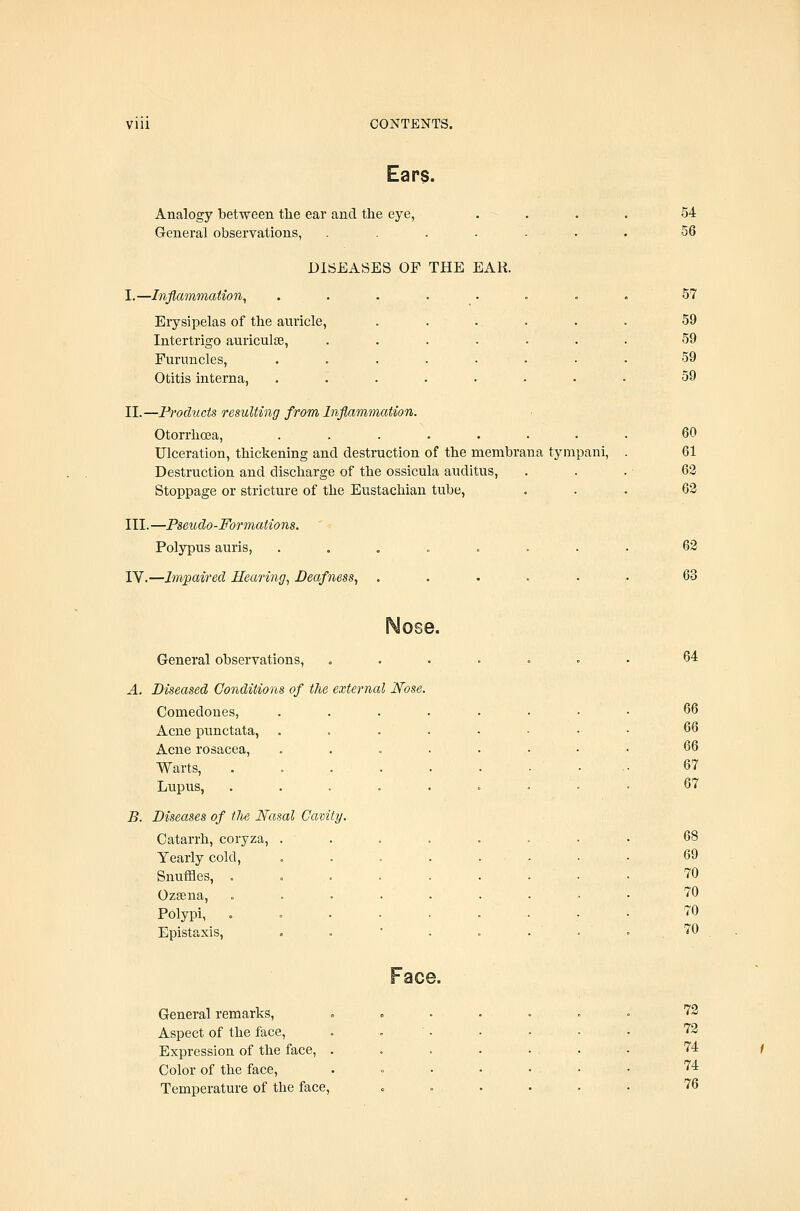 Ears. Analogy between the ear and the eye, . - General observations, .... DISEASES OF THE EAR. I.—InflammaUon, Erysipelas of the auricle, Intertrigo auriculae, Furuncles, Otitis interna, II.—Products resulting from Inflammation. Otorrhoea, ....... Ulceration, thickening and destruction of the membrana tynipani, Destruction and discharge of the ossicula auditus, Stoppage or stricture of the Eustachian tube, III.—Pseudo-Formations. Polypus auris, ....... IV.—hwpaired Hearing^ Deafness, ..... 54 56 57 59 59 59 59 60 61 62 63 63 63 Nose. General observations, , A. Diseased Conditions of the external Nose. Comedones, Acne punctata, Acne rosacea, Warts, Lupus, B. Diseases of tlie Nasal Cavity. Catarrh, coryza, . Yearly cold. Snuffles, . Ozsena, Polypi, Epistaxis, 64 66 67 67 69 70 70 70 70 General remarks. Aspect of the face. Expression of the face, . Color of the face, Temperature of the face. Face. 73 73 74 74 76